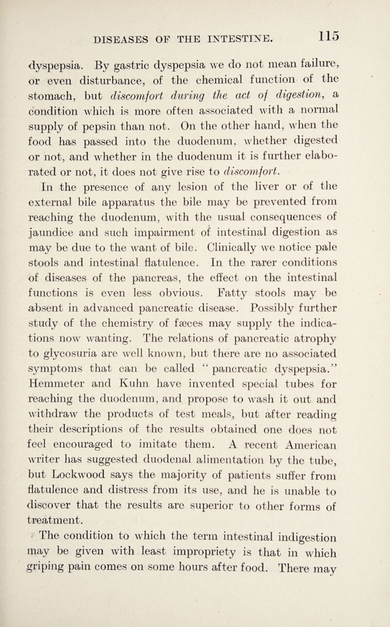 dyspepsia. By gastric dyspepsia we do not mean failure, or even disturbance, of the chemical function of the stomach, but discomfort during the act of digestion, a condition which is more often associated with a normal supply of pepsin than not. On the other hand, when the food has passed into the duodenum, whether digested or not, and whether in the duodenum it is further elabo¬ rated or not, it does not give rise to discomfort. In the presence of any lesion of the liver or of the external bile apparatus the bile may be prevented from reaching the duodenum, with the usual consequences of «• jaundice and such impairment of intestinal digestion as may be due to the want of bile. Clinically we notice pale stools and intestinal flatulence. In the rarer conditions of diseases of the pancreas, the effect on the intestinal functions is even less obvious. Fatty stools may be absent in advanced pancreatic disease. Possibly further study of the chemistry of faeces may supply the indica¬ tions now wanting. The relations of pancreatic atrophy to glycosuria are well known, but there are no associated symptoms that can be called pancreatic dyspepsia/' Hemmeter and Kuhn have invented special tubes for reaching the duodenum, and propose to wash it out and withdraw the products of test meals, but after reading their descriptions of the results obtained one does not feel encouraged to imitate them. A recent American writer lias suggested duodenal alimentation by the tube, but Lockwood says the majority of patients suffer from flatulence and distress from its use, and he is unable to discover that the results are superior to other forms of treatment. • The condition to which the term intestinal indigestion may be given with least impropriety is that in which griping pain comes on some hours after food. There may