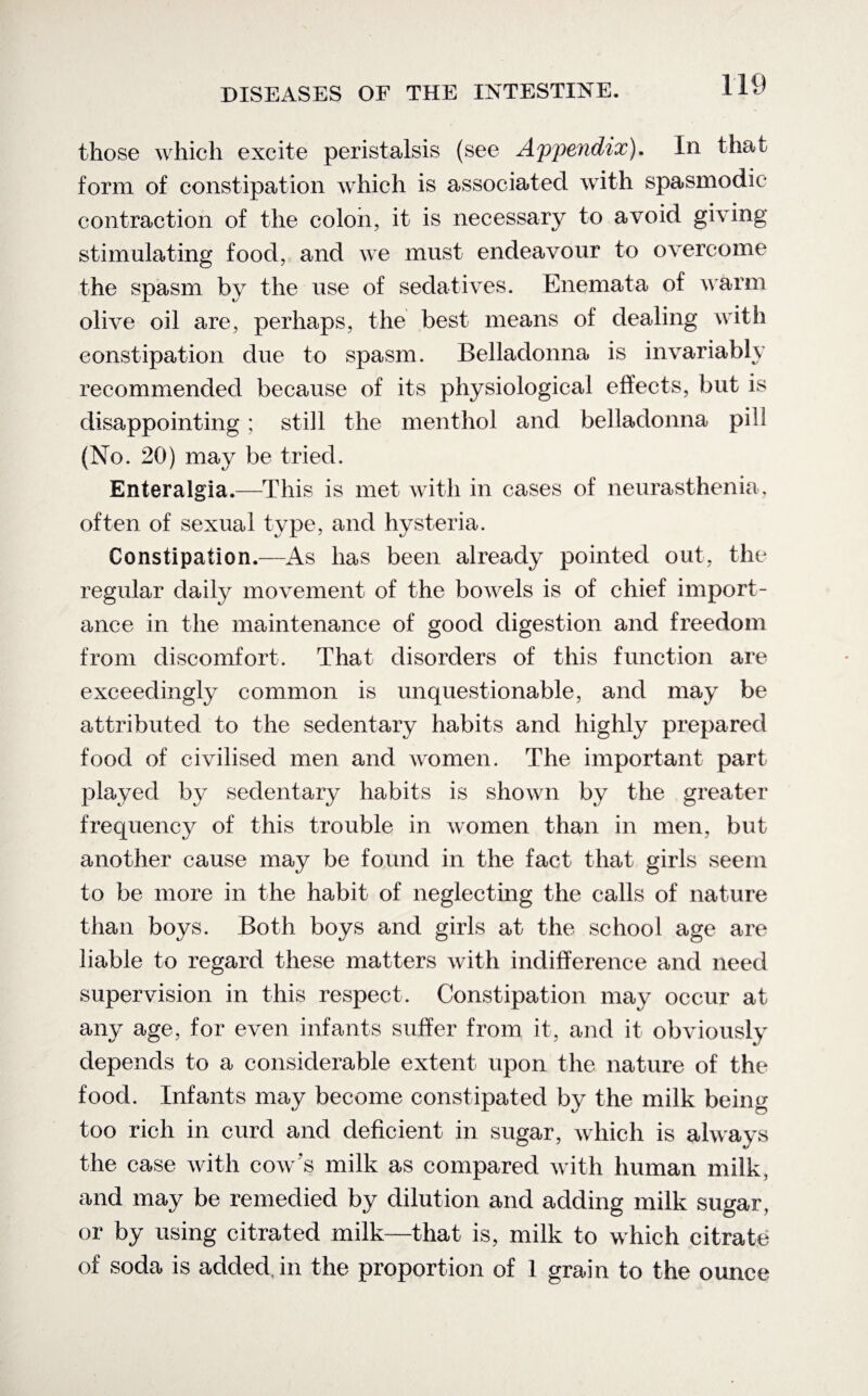 those which excite peristalsis (see Appendix). In that form of constipation which is associated with spasmodic contraction of the colon, it is necessary to avoid giving stimulating food, and we must endeavour to overcome the spasm by the use of sedatives. Enemata of warm olive oil are, perhaps, the best means of dealing with constipation due to spasm. Belladonna is invariably recommended because of its physiological effects, but is disappointing ; still the menthol and belladonna pill (No. 20) may be tried. Enteralgia.—This is met with in cases of neurasthenia, often of sexual type, and hysteria. Constipation.—As has been already pointed out, the regular daily movement of the bowels is of chief import¬ ance in the maintenance of good digestion and freedom from discomfort. That disorders of this function are exceedingly common is unquestionable, and may be attributed to the sedentary habits and highly prepared food of civilised men and women. The important part played by sedentary habits is shown by the greater frequency of this trouble in women than in men, but another cause may be found in the fact that girls seem to be more in the habit of neglecting the calls of nature than boys. Both boys and girls at the school age are liable to regard these matters with indifference and need supervision in this respect. Constipation may occur at any age, for even infants suffer from it, and it obviously depends to a considerable extent upon the nature of the food. Infants may become constipated by the milk being too rich in curd and deficient in sugar, which is always the case with cow’s milk as compared with human milk, and may be remedied by dilution and adding milk sugar, or by using citrated milk—that is, milk to which citrate of soda is added, in the proportion of 1 grain to the ounce