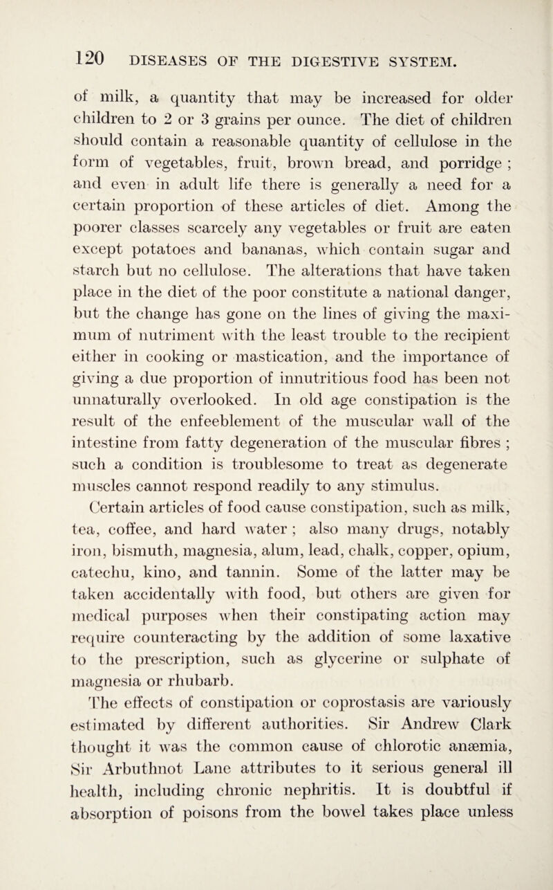 of milk, a quantity that may be increased for older children to 2 or 3 grains per ounce. The diet of children should contain a reasonable quantity of cellulose in the form of vegetables, fruit, brown bread, and porridge ; and even in adult life there is generally a need for a certain proportion of these articles of diet. Among the poorer classes scarcely any vegetables or fruit are eaten except potatoes and bananas, which contain sugar and starch but no cellulose. The alterations that have taken place in the diet of the poor constitute a national danger, but the change has gone on the lines of giving the maxi¬ mum of nutriment with the least trouble to the recipient either in cooking or mastication, and the importance of giving a due proportion of innutritious food has been not unnaturally overlooked. In old age constipation is the result of the enfeeblement of the muscular wall of the intestine from fatty degeneration of the muscular fibres ; such a condition is troublesome to treat as degenerate muscles cannot respond readily to any stimulus. Certain articles of food cause constipation, such as milk, tea, coffee, and hard water ; also many drugs, notably iron, bismuth, magnesia, alum, lead, chalk, copper, opium, catechu, kino, and tannin. Some of the latter may be taken accidentally with food, but others are given for medical purposes when their constipating action may require counteracting by the addition of some laxative to the prescription, such as glycerine or sulphate of magnesia or rhubarb. The effects of constipation or coprostasis are variously estimated by different authorities. Sir Andrew Clark thought it was the common cause of chlorotic anaemia, Sir Arbuthnot Lane attributes to it serious general ill health, including chronic nephritis. It is doubtful if absorption of poisons from the bowel takes place unless