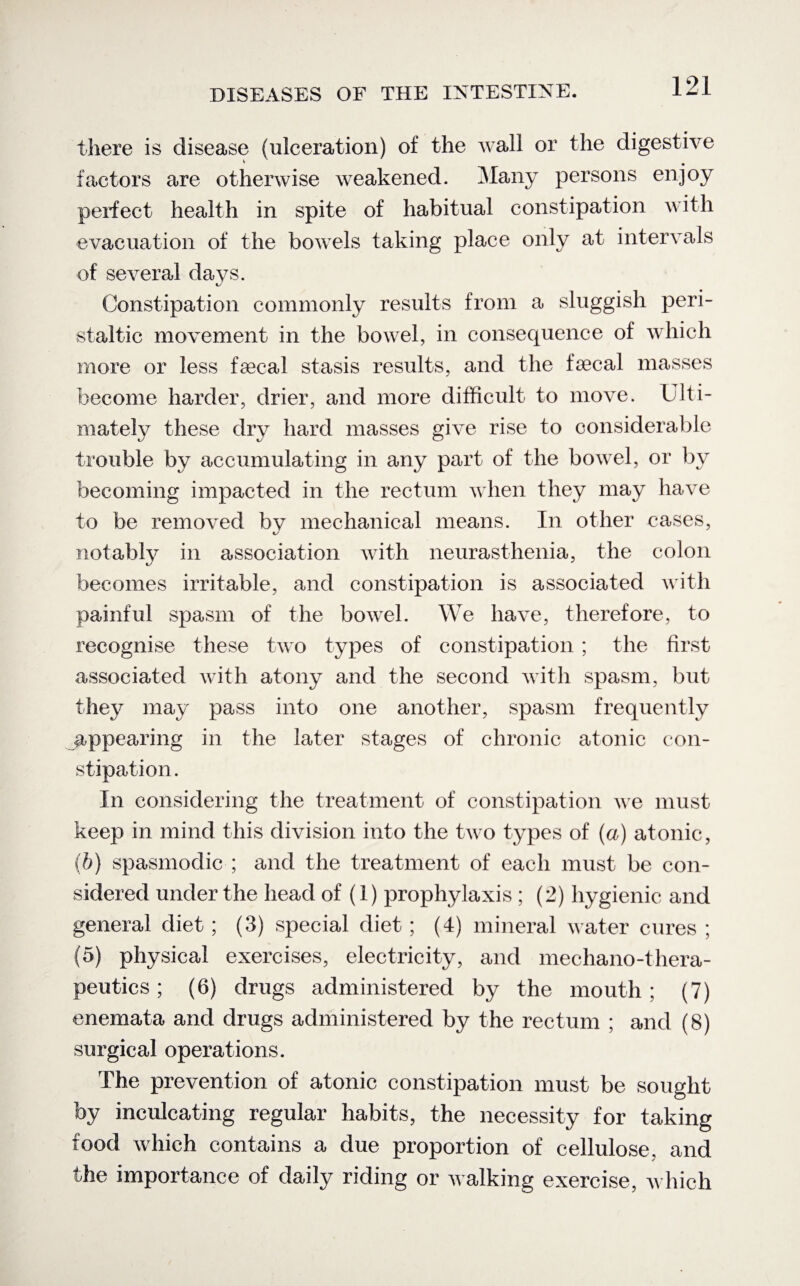 there is disease (ulceration) of the wall or the digestive factors are otherwise weakened. Many persons enjoy perfect health in spite of habitual constipation with evacuation of the bowels taking place only at intervals of several da vs. Constipation commonly results from a sluggish peri¬ staltic movement in the bowel, in consequence of which more or less faecal stasis results, and the faecal masses become harder, drier, and more difficult to move. Ulti¬ mately these dry hard masses give rise to considerable trouble by accumulating in any part of the bowel, or by becoming impacted in the rectum when they may have to be removed by mechanical means. In other cases, notably in association with neurasthenia, the colon becomes irritable, and constipation is associated with painful spasm of the bowel. We have, therefore, to recognise these two types of constipation; the first associated with atony and the second with spasm, but they may pass into one another, spasm frequently appearing in the later stages of chronic atonic con¬ stipation. In considering the treatment of constipation we must keep in mind this division into the two types of (a) atonic, (b) spasmodic ; and the treatment of each must be con¬ sidered under the head of (1) prophylaxis ; (2) hygienic and general diet; (3) special diet ; (4) mineral water cures ; (5) physical exercises, electricity, and mechano-thera- peutics; (6) drugs administered by the mouth; (7) enemata and drugs administered by the rectum ; and (8) surgical operations. The prevention of atonic constipation must be sought by inculcating regular habits, the necessity for taking food which contains a due proportion of cellulose, and the importance of daily riding or walking exercise, which