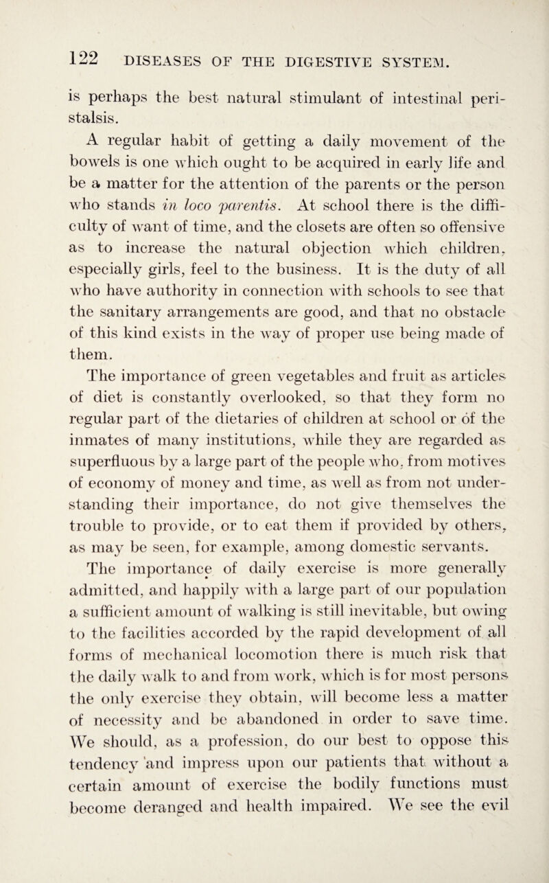 is perhaps the best natural stimulant of intestinal peri¬ stalsis. A regular habit of getting a daily movement of the bowels is one which ought to be acquired in early life and be a matter for the attention of the parents or the person who stands in loco parentis. At school there is the diffi¬ culty of want of time, and the closets are often so offensive as to increase the natural objection which children, especially girls, feel to the business. It is the duty of all who have authority in connection with schools to see that the sanitary arrangements are good, and that no obstacle of this kind exists in the way of proper use being made of them. The importance of green vegetables and fruit as articles of diet is constantly overlooked, so that they form no regular part of the dietaries of children at school or of the inmates of many institutions, while they are regarded as superfluous by a large part of the people who, from motives of economy of money and time, as well as from not under¬ standing their importance, do not give themselves the trouble to provide, or to eat them if provided by others, as may be seen, for example, among domestic servants. The importance of daily exercise is more generally admitted, and happily with a large part of our population a sufficient amount of walking is still inevitable, but owing to the facilities accorded by the rapid development of all forms of mechanical locomotion there is much risk that the daily walk to and from work, which is for most persons the only exercise they obtain, will become less a matter of necessity and be abandoned in order to save time. We should, as a profession, do our best to oppose this tendency and impress upon our patients that without a certain amount of exercise the bodily functions must become deranged and health impaired. We see the evil