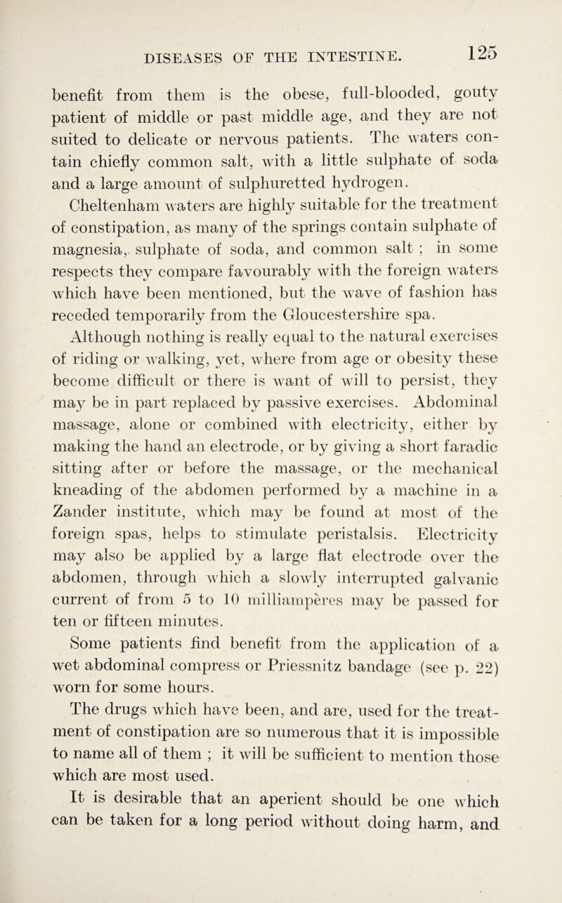 benefit from them is the obese, full-blooded, gouty patient of middle or past middle age, and they are not suited to delicate or nervous patients. The waters con¬ tain chiefly common salt, with a little sulphate of soda and a large amount of sulphuretted hydrogen. Cheltenham waters are highly suitable for the treatment of constipation, as many of the springs contain sulphate of magnesia,, sulphate of soda, and common salt ; in some respects they compare favourably with the foreign waters which have been mentioned, but the wave of fashion has receded temporarily from the Gloucestershire spa. Although nothing is really equal to the natural exercises of riding or walking, yet, where from age or obesity these become difficult or there is want of will to persist, they may be in part replaced by passive exercises. Abdominal massage, alone or combined with electricity, either by making the hand an electrode, or by giving a short faradic sitting after or before the massage, or the mechanical kneading of the abdomen performed by a machine in a Zander institute, which may be found at most of the foreign spas, helps to stimulate peristalsis. Electricity may also be applied by a large flat electrode over the abdomen, through which a slowly interrupted galvanic current of from 5 to 10 milliamperes may be passed for ten or fifteen minutes. Some patients find benefit from the application of a wet abdominal compress or Priessnitz bandage (see p. 22) worn for some hours. The drugs which have been, and are, used for the treat¬ ment of constipation are so numerous that it is impossible to name all of them ; it will be sufficient to mention those which are most used. It is desirable that an aperient should be one which can be taken for a long period without doing harm, and