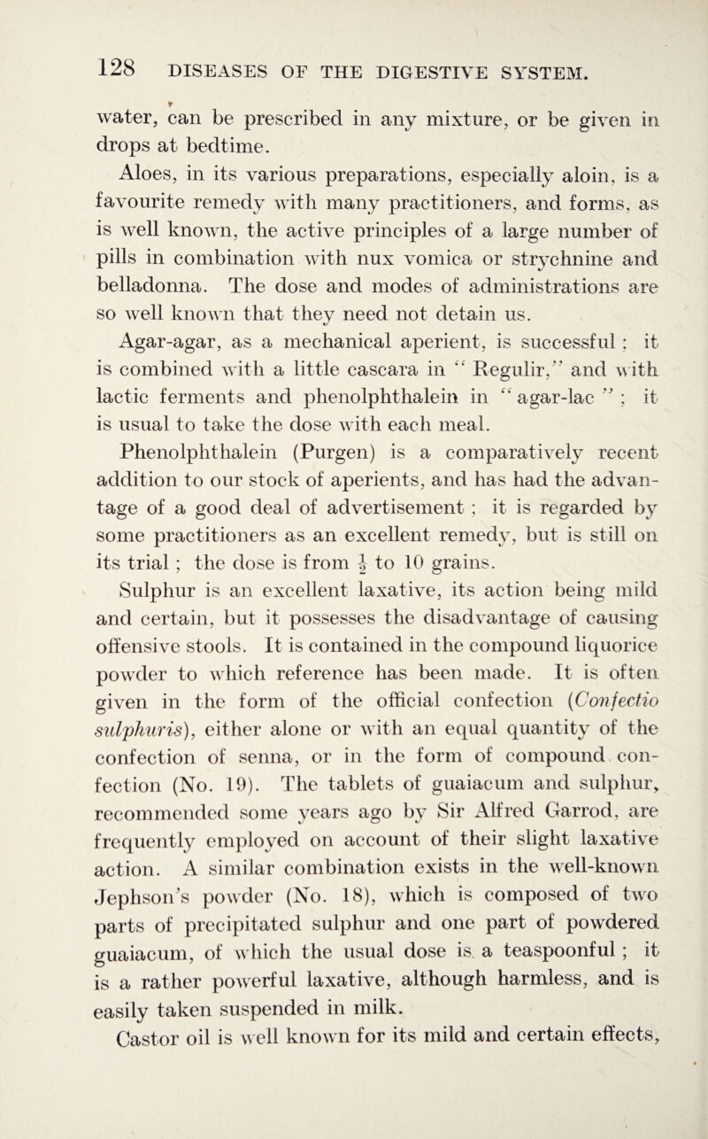 V- water, can be prescribed in any mixture, or be given in drops at bedtime. Aloes, in its various preparations, especially aloin, is a favourite remedy with many practitioners, and forms, as is well known, the active principles of a large number of pills in combination with nux vomica or strychnine and belladonna. The dose and modes of administrations are so well known that they need not detain us. Agar-agar, as a mechanical aperient, is successful ; it is combined with a little cascara in “ Regulir, ' and w ith lactic ferments and phenolphthalein in “agar-lac”; it is usual to take the dose with each meal. Phenolphthalein (Purgen) is a comparatively recent addition to our stock of aperients, and has had the advan¬ tage of a good deal of advertisement ; it is regarded by some practitioners as an excellent remedy, but is still on its trial ; the dose is from J to 10 grains. Sulphur is an excellent laxative, its action being mild and certain, but it possesses the disadvantage of causing offensive stools. It is contained in the compound liquorice powder to which reference has been made. It is often given in the form of the official confection (Confectio sulphuris), either alone or with an equal quantity of the confection of senna, or in the form of compound con¬ fection (No. 19). The tablets of guaiacum and sulphur, recommended some years ago by Sir Alfred Garrod, are frequently employed on account of their slight laxative action. A similar combination exists in the well-known Jephson’s powder (No. 18), which is composed of two parts of precipitated sulphur and one part of powdered guaiacum, of which the usual dose is. a teaspoonful ; it is a rather powerful laxative, although harmless, and is easily taken suspended in milk. Castor oil is well known for its mild and certain effects,