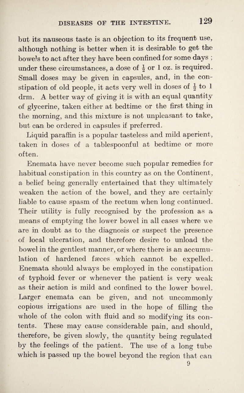 but its nauseous taste is an objection to its frequent use, although nothing is better when it is desirable to get the bowels to act after they have been confined for some days ; under these circumstances, a dose of J or 1 oz. is required. Small doses may be given in capsules, and, in the con¬ stipation of old people, it acts very well in doses of § to 1 drm. A better way of giving it is with an equal quantity of glycerine, taken either at bedtime or the first thing in the morning, and this mixture is not unpleasant to take, but can be ordered in capsules if preferred. Liquid paraffin is a popular tasteless and mild aperient, taken in doses of a tablespoonful at bedtime or more often. Enemata have never become such popular remedies for habitual constipation in this country as on the Continent , a belief being generally entertained that they ultimately weaken the action of the bowel, and they are certainly liable to cause spasm of the rectum when long continued. Their utility is fully recognised by the profession as a means of emptying the lower bowel in all cases where we are in doubt as to the diagnosis or suspect the presence of local ulceration, and therefore desire to unload the bowel in the gentlest manner, or where there is an accumu¬ lation of hardened faeces which cannot be expelled. Enemata should always be employed in the constipation of typhoid fever or whenever the patient is very weak as their action is mild and confined to the lower bowel. Larger enemata can be given, and not uncommonly copious irrigations are used in the hope of filling the wdrole of the colon with fluid and so modifying its con¬ tents. These may cause considerable pain, and should, therefore, be given slowly, the quantity being regulated by the feelings of the patient. The use of a long tube which is passed up the bowel beyond the region that can 9