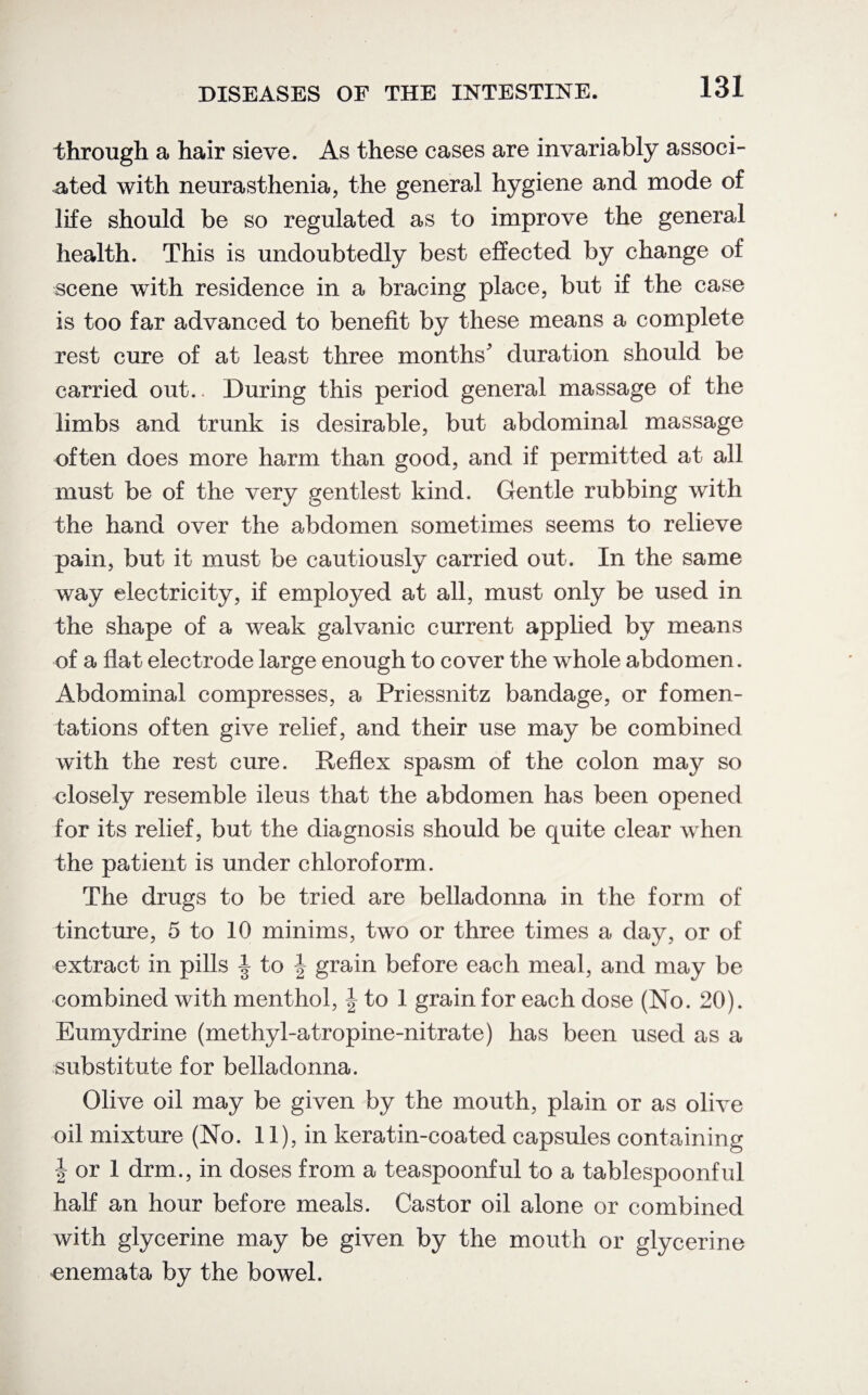 through a hair sieve. As these cases are invariably associ¬ ated with neurasthenia, the general hygiene and mode of life should be so regulated as to improve the general health. This is undoubtedly best effected by change of scene with residence in a bracing place, but if the case is too far advanced to benefit by these means a complete rest cure of at least three months' duration should be carried out.. During this period general massage of the limbs and trunk is desirable, but abdominal massage often does more harm than good, and if permitted at all must be of the very gentlest kind. Gentle rubbing with the hand over the abdomen sometimes seems to relieve pain, but it must be cautiously carried out. In the same way electricity, if employed at all, must only be used in the shape of a weak galvanic current applied by means of a flat electrode large enough to cover the whole abdomen. Abdominal compresses, a Priessnitz bandage, or fomen¬ tations often give relief, and their use may be combined with the rest cure. Reflex spasm of the colon may so closely resemble ileus that the abdomen has been opened for its relief, but the diagnosis should be quite clear when the patient is under chloroform. The drugs to be tried are belladonna in the form of tincture, 5 to 10 minims, two or three times a day, or of extract in pills | to | grain before each meal, and may be combined with menthol, \ to 1 grain for each dose (No. 20). Eurnydrine (methyl-atropine-nitrate) has been used as a substitute for belladonna. Olive oil may be given by the mouth, plain or as olive oil mixture (No. 11), in keratin-coated capsules containing J or 1 drm., in doses from a teaspoonful to a tablespoonful hah an hour before meals. Castor oil alone or combined with glycerine may be given by the mouth or glycerine enemata by the bowel.