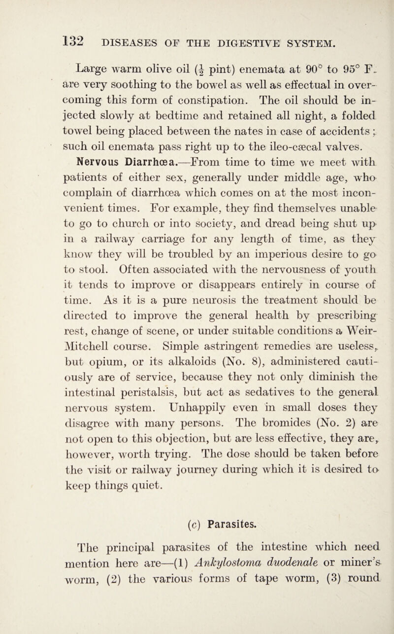 Large warm olive oil (| pint) enemata at 90° to 95° F- are very soothing to the bowel as well as effectual in over¬ coming this form of constipation. The oil should be in¬ jected slowly at bedtime and retained all night, a folded towel being placed between the nates in case of accidents ; such oil enemata pass right up to the ileo-csecal valves. Nervous Diarrhoea.—From time to time we meet with patients of either sex, generally under middle age, who complain of diarrhoea which comes on at the most incon¬ venient times. For example, they find themselves unable to go to church or into society, and dread being shut up in a railway carriage for any length of time, as they know they will be troubled by an imperious desire to go to stool. Often associated with the nervousness of youth it tends to improve or disappears entirely in course of time. As it is a pure neurosis the treatment should be directed to improve the general health by prescribing rest, change of scene, or under suitable conditions a Weir- Mitchell course. Simple astringent remedies are useless,, but opium, or its alkaloids (No. 8), administered cauti¬ ously are of service, because they not only diminish the intestinal peristalsis, but act as sedatives to the general nervous system. Unhappily even in small doses they disagree with many persons. The bromides (No. 2) are not open to this objection, but are less effective, they are, however, worth trying. The dose should be taken before the visit or railway journey during which it is desired to keep things quiet. (c) Parasites. The principal parasites of the intestine which need mention here are—(1) Ankylostoma duodenale or miner's worm, (2) the various forms of tape worm, (3) round