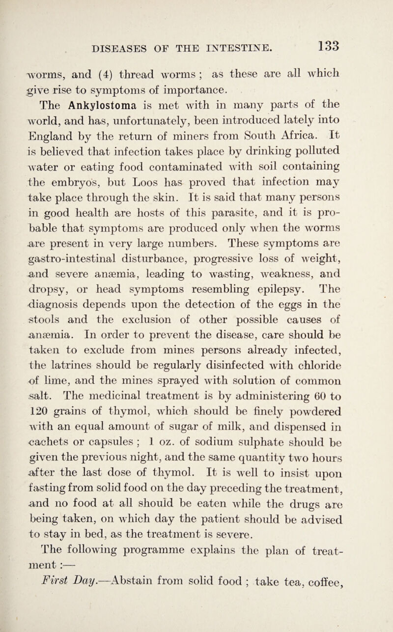 worms, and (4) thread worms ; as these are all which give rise to symptoms of importance. The Ankylostoma is met with in many parts of the world, and has, unfortunately, been introduced lately into England by the return of miners from South Africa. It is believed that infection takes place by drinking polluted water or eating food contaminated with soil containing the embryos, but Loos has proved that infection may take place through the skin. It is said that many persons in good health are hosts of this parasite, and it is pro¬ bable that symptoms are produced only when the worms are present in very large numbers. These symptoms are gastro-intestinal disturbance, progressive loss of weight, and severe anaemia, leading to wasting, weakness, and dropsy, or head symptoms resembling epilepsy. The diagnosis depends upon the detection of the eggs in the stools and the exclusion of other possible causes of anaemia. In order to prevent the disease, care should be taken to exclude from mines persons already infected, the latrines should be regularly disinfected with chloride of lime, and the mines sprayed with solution of common salt. The medicinal treatment is by administering 60 to 120 grains of thymol, which should be finely powdered with an equal amount of sugar of milk, and dispensed in eachets or capsules ; 1 oz. of sodium sulphate should be given the previous night, and the same quantity two hours after the last dose of thymol. It is well to insist upon fasting from solid food on the day preceding the treatment, and no food at all should be eaten while the drugs are being taken, on which day the patient should be advised to stay in bed, as the treatment is severe. The following programme explains the plan of treat¬ ment :— First Bay.—Abstain from solid food ; take tea, coffee,