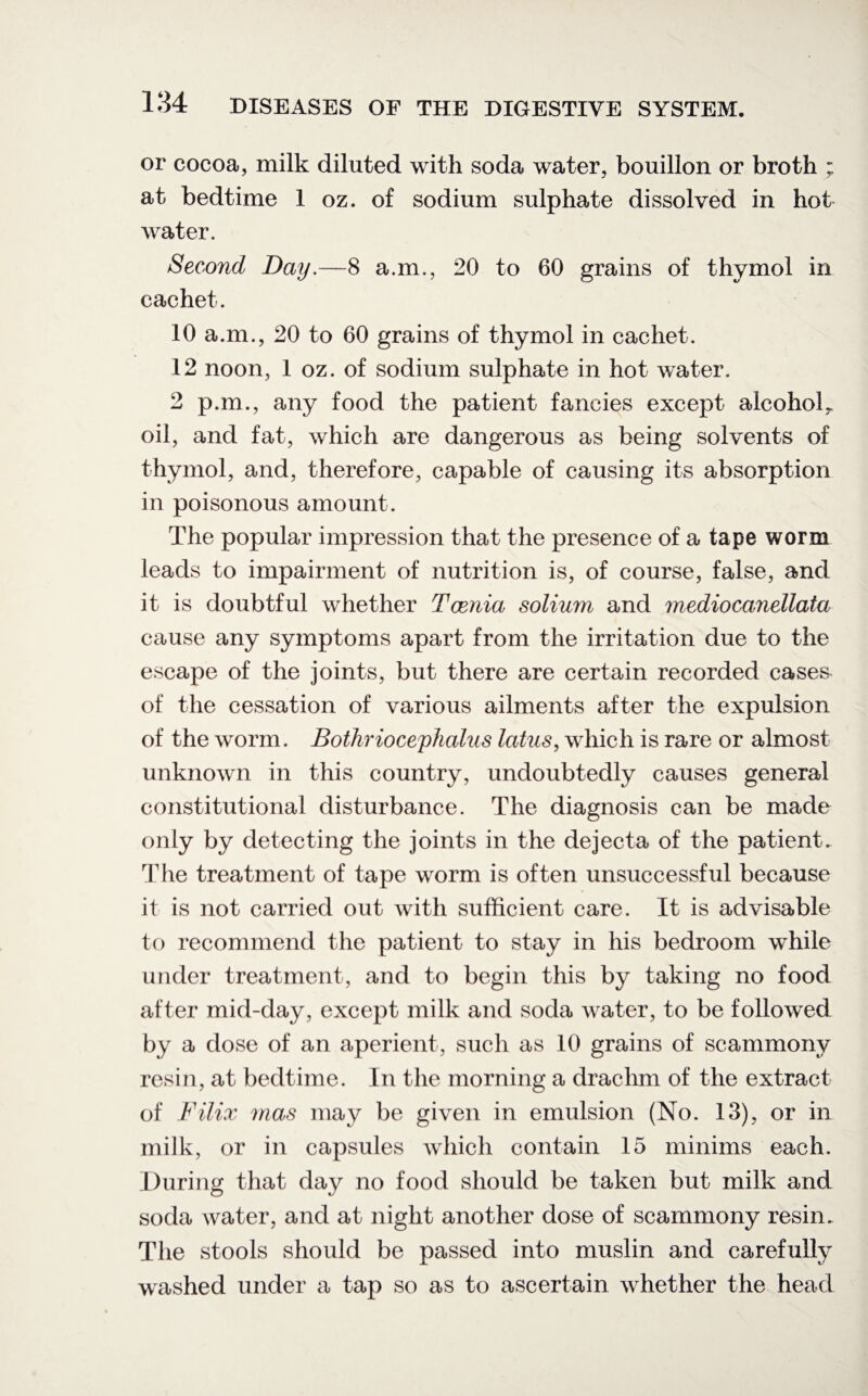 or cocoa, milk diluted with soda water, bouillon or broth ; at bedtime 1 oz. of sodium sulphate dissolved in hot water. Second Day.—8 a.m., 20 to 60 grains of thymol in cachet. 10 a.m., 20 to 60 grains of thymol in cachet. 12 noon, 1 oz. of sodium sulphate in hot water. 2 p.m., any food the patient fancies except alcohol^ oil, and fat, which are dangerous as being solvents of thymol, and, therefore, capable of causing its absorption in poisonous amount. The popular impression that the presence of a tape worm leads to impairment of nutrition is, of course, false, and it is doubtful whether Tcenia solium and mediocanellaia cause any symptoms apart from the irritation due to the escape of the joints, but there are certain recorded cases of the cessation of various ailments after the expulsion of the worm. Bothriocephalus latus, which is rare or almost unknown in this country, undoubtedly causes general constitutional disturbance. The diagnosis can be made only by detecting the joints in the dejecta of the patient. The treatment of tape worm is often unsuccessful because it is not carried out with sufficient care. It is advisable to recommend the patient to stay in his bedroom while under treatment, and to begin this by taking no food after mid-day, except milk and soda water, to be followed by a dose of an aperient, such as 10 grains of scammony resin, at bedtime. In the morning a drachm of the extract of Filix mas may be given in emulsion (No. 13), or in milk, or in capsules which contain 15 minims each. During that day no food should be taken but milk and soda water, and at night another dose of scammony resin. The stools should be passed into muslin and carefully washed under a tap so as to ascertain whether the head
