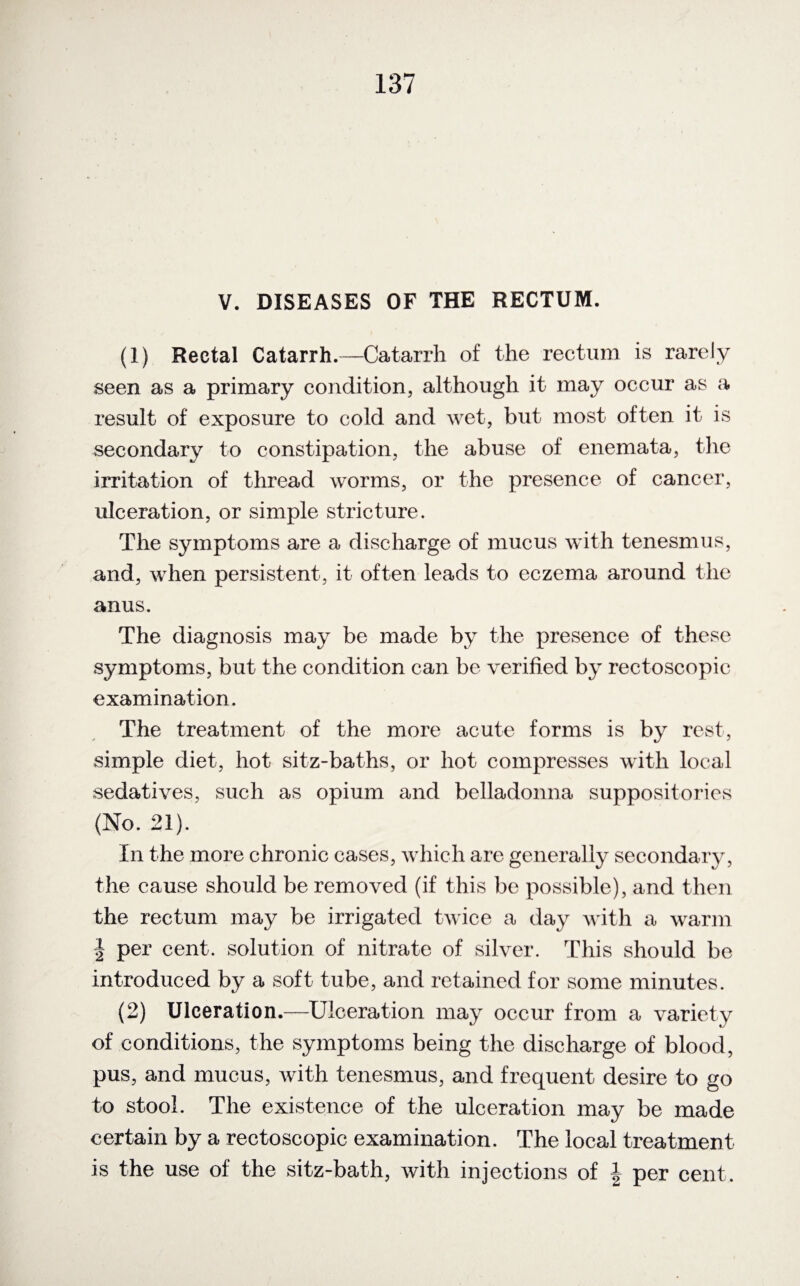 V. DISEASES OF THE RECTUM. (1) Rectal Catarrh.—Catarrh of the rectum is rarely seen as a primary condition, although it may occur as a result of exposure to cold and wet, but most often it is secondary to constipation, the abuse of enemata, the irritation of thread worms, or the presence of cancer, ulceration, or simple stricture. The symptoms are a discharge of mucus with tenesmus, and, when persistent, it often leads to eczema around the anus. The diagnosis may be made by the presence of these symptoms, but the condition can be verified by rectoscopic examination. The treatment of the more acute forms is by rest, simple diet, hot sitz-baths, or hot compresses with local sedatives, such as opium and belladonna suppositories (No. 21). In the more chronic cases, which are generally secondary, the cause should be removed (if this be possible), and then the rectum may be irrigated twice a day with a warm | per cent, solution of nitrate of silver. This should be introduced by a soft tube, and retained for some minutes. (2) Ulceration.—Ulceration may occur from a variety of conditions, the symptoms being the discharge of blood, pus, and mucus, with tenesmus, and frequent desire to go to stool. The existence of the ulceration may be made certain by a rectoscopic examination. The local treatment is the use of the sitz-bath, with injections of \ per cent.
