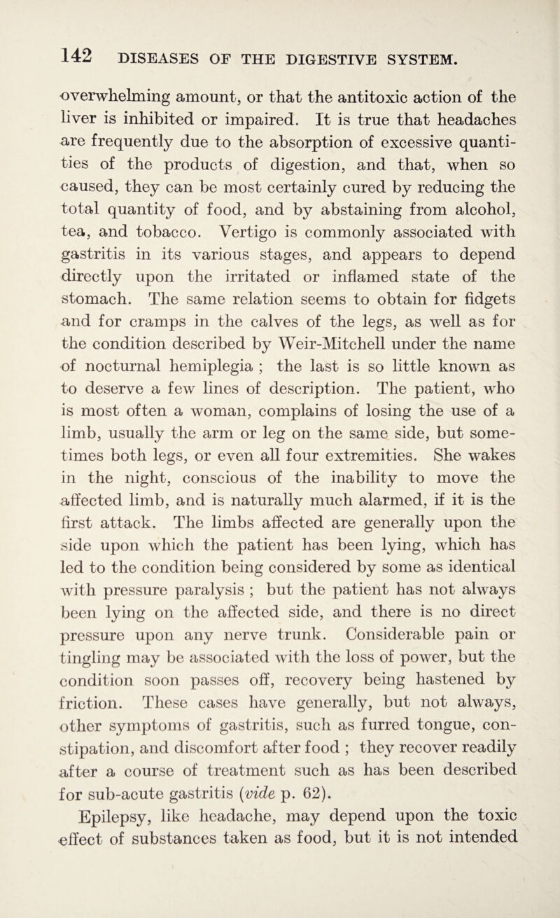 overwhelming amount, or that the antitoxic action of the liver is inhibited or impaired. It is true that headaches are frequently due to the absorption of excessive quanti¬ ties of the products of digestion, and that, when so caused, they can be most certainly cured by reducing the total quantity of food, and by abstaining from alcohol, tea, and tobacco. Vertigo is commonly associated with gastritis in its various stages, and appears to depend directly upon the irritated or inflamed state of the stomach. The same relation seems to obtain for fidgets and for cramps in the calves of the legs, as well as for the condition described by Weir-Mitchell under the name of nocturnal hemiplegia ; the last is so little known as to deserve a few lines of description. The patient, who is most often a woman, complains of losing the use of a limb, usually the arm or leg on the same side, but some¬ times both legs, or even all four extremities. She wakes in the night, conscious of the inability to move the affected limb, and is naturally much alarmed, if it is the first attack. The limbs affected are generally upon the side upon which the patient has been lying, which has led to the condition being considered by some as identical with pressure paralysis ; but the patient has not always been lying on the affected side, and there is no direct pressure upon any nerve trunk. Considerable pain or tingling may be associated with the loss of power, but the condition soon passes off, recovery being hastened by friction. These cases have generally, but not always, other symptoms of gastritis, such as furred tongue, con¬ stipation, and discomfort after food ; they recover readily after a course of treatment such as has been described for sub-acute gastritis (vide p. 62). Epilepsy, like headache, may depend upon the toxic effect of substances taken as food, but it is not intended
