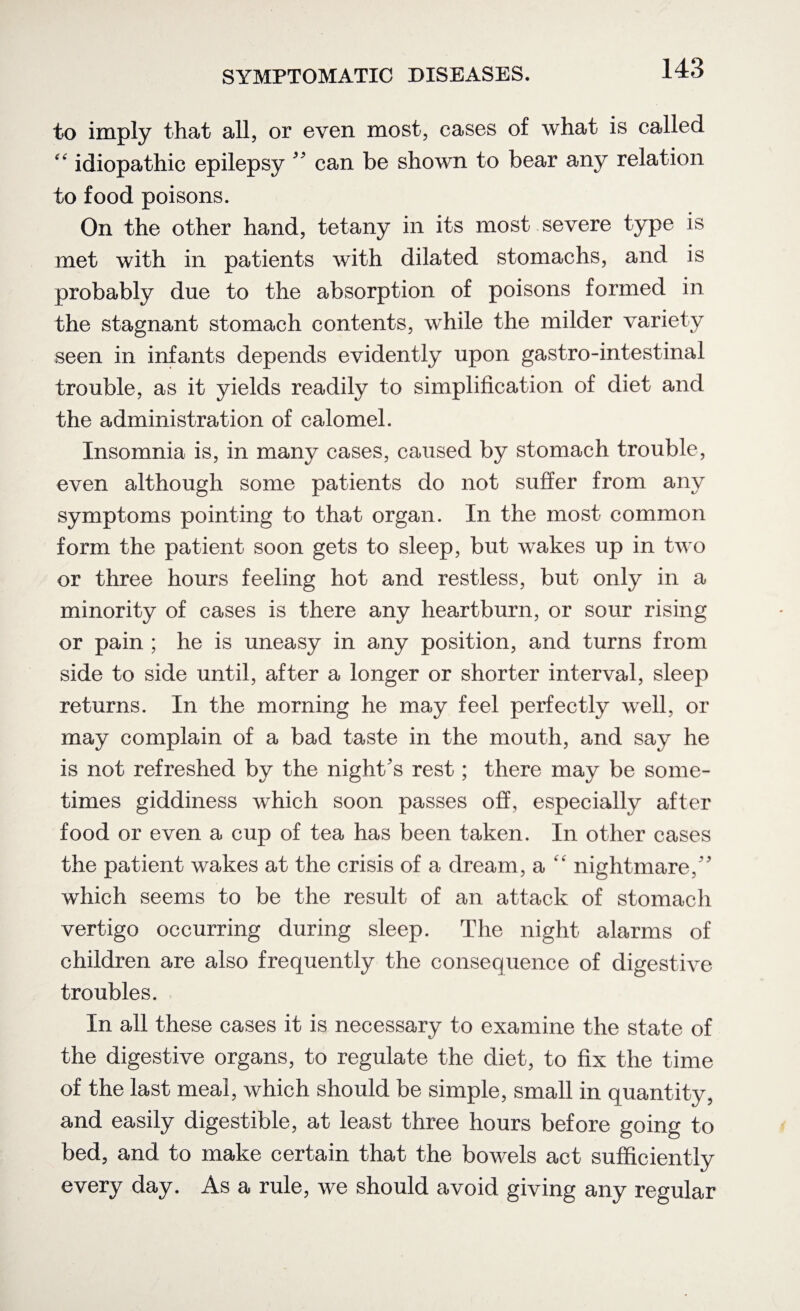 to imply that all, or even most, cases of what is called idiopathic epilepsy 99 can be shown to bear any relation to food poisons. On the other hand, tetany in its most severe type is met with in patients with dilated stomachs, and is probably due to the absorption of poisons formed in the stagnant stomach contents, while the milder variety seen in infants depends evidently upon gastro-intestinal trouble, as it yields readily to simplification of diet and the administration of calomel. Insomnia is, in many cases, caused by stomach trouble, even although some patients do not suffer from any symptoms pointing to that organ. In the most common form the patient soon gets to sleep, but wakes up in two or three hours feeling hot and restless, but only in a minority of cases is there any heartburn, or sour rising or pain ; he is uneasy in any position, and turns from side to side until, after a longer or shorter interval, sleep returns. In the morning he may feel perfectly well, or may complain of a bad taste in the mouth, and say he is not refreshed by the night’s rest; there may be some¬ times giddiness which soon passes off, especially after food or even a cup of tea has been taken. In other cases the patient wakes at the crisis of a dream, a “ nightmare,” which seems to be the result of an attack of stomach vertigo occurring during sleep. The night alarms of children are also frequently the consequence of digestive troubles. In all these cases it is necessary to examine the state of the digestive organs, to regulate the diet, to fix the time of the last meal, which should be simple, small in quantity, and easily digestible, at least three hours before going to bed, and to make certain that the bowels act sufficiently every day. As a rule, we should avoid giving any regular