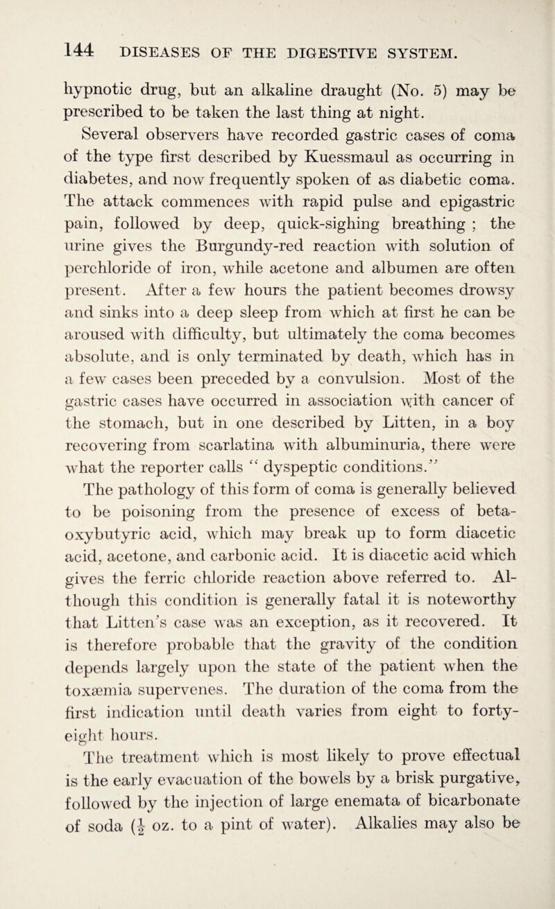hypnotic drug, but an alkaline draught (No. 5) may be prescribed to be taken the last thing at night. Several observers have recorded gastric cases of coma of the type first described by Kuessmaul as occurring in diabetes, and now frequently spoken of as diabetic coma. The attack commences with rapid pulse and epigastric pain, followed by deep, quick-sighing breathing ; the urine gives the Burgundy-red reaction with solution of perchloride of iron, while acetone and albumen are often present. After a few hours the patient becomes drowsy and sinks into a deep sleep from which at first he can be aroused with difficulty, but ultimately the coma becomes absolute, and is only terminated by death, which has in a few cases been preceded by a convulsion. Most of the gastric cases have occurred in association with cancer of the stomach, but in one described by Litten, in a boy recovering from scarlatina with albuminuria, there were what the reporter calls “ dyspeptic conditions/’ The pathology of this form of coma is generally believed to be poisoning from the presence of excess of beta- oxybutyric acid, which may break up to form diacetic acid, acetone, and carbonic acid. It is diacetic acid which gives the ferric chloride reaction above referred to. Al¬ though this condition is generally fatal it is noteworthy that Litten’s case was an exception, as it recovered. It is therefore probable that the gravity of the condition depends largely upon the state of the patient when the toxaemia supervenes. The duration of the coma from the first indication until death varies from eight to forty- eight hours. The treatment which is most likely to prove effectual is the early evacuation of the bowels by a brisk purgative, followed by the injection of large enemata of bicarbonate of soda (| oz. to a pint of water). Alkalies may also be
