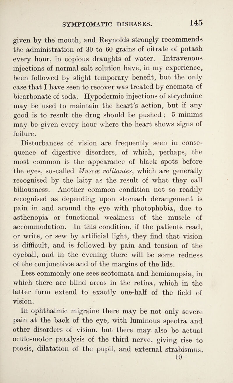 given by the mouth, and Reynolds strongly recommends the administration of 30 to 60 grains of citrate of potash every hour, in copious draughts of water. Intravenous injections of normal salt solution have, in my experience, been followed by slight temporary benefit, but the only case that I have seen to recover was treated by enemata of bicarbonate of soda. Hypodermic injections of strychnine may be used to maintain the heart's action, but if any good is to result the drug should be pushed ; 5 minims may be given every hour where the heart shows signs of failure. Disturbances of vision are frequently seen in conse¬ quence of digestive disorders, of which, perhaps, the most common is the appearance of black spots before the eyes, so-called Muscat volitantes, which are generally recognised by the laity as the result of what they call biliousness. Another common condition not so readily recognised as depending upon stomach derangement is pain in and around the eye with photophobia, due to asthenopia or functional weakness of the muscle of accommodation. In this condition, if the patients read, or write, or sew by artificial light, they find that vision is difficult, and is followed by pain and tension of the eyeball, and in the evening there will be some redness of the conjunctive and of the margins of the lids. Less commonly one sees scotomata and hemianopsia, in which there are blind areas in the retina, which in the latter form extend to exactly one-half of the field of vision. In ophthalmic migraine there may be not only severe pain at the back of the eye, with luminous spectra and other disorders of vision, but there may also be actual oculo-motor paralysis of the third nerve, giving rise to ptosis, dilatation of the pupil, and external strabismus. 10