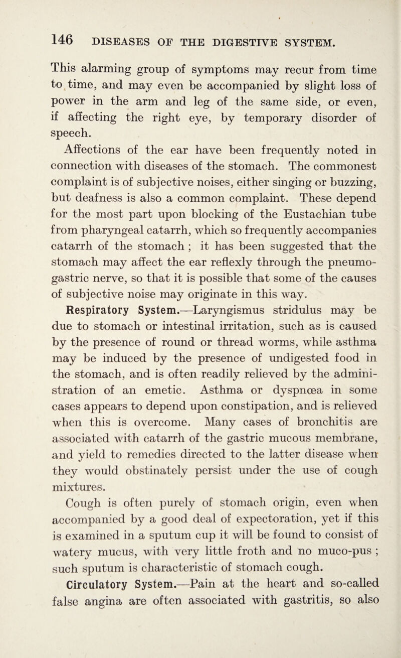 This alarming group of symptoms may recur from time to time, and may even be accompanied by slight loss of power in the arm and leg of the same side, or even, if affecting the right eye, by temporary disorder of speech. Affections of the ear have been frequently noted in connection with diseases of the stomach. The commonest complaint is of subjective noises, either singing or buzzing, but deafness is also a common complaint. These depend for the most part upon blocking of the Eustachian tube from pharyngeal catarrh, which so frequently accompanies catarrh of the stomach ; it has been suggested that the stomach may affect the ear reflexly through the pneumo- gastric nerve, so that it is possible that some of the causes of subjective noise may originate in this way. Respiratory System.—Laryngismus stridulus may be due to stomach or intestinal irritation, such as is caused by the presence of round or thread worms, while asthma may be induced by the presence of undigested food in the stomach, and is often readily relieved by the admini¬ stration of an emetic. Asthma or dyspnoea in some cases appears to depend upon constipation, and is relieved when this is overcome. Many cases of bronchitis are associated with catarrh of the gastric mucous membrane, and yield to remedies directed to the latter disease when they would obstinately persist under the use of cough mixtures. Cough is often purely of stomach origin, even when accompanied by a good deal of expectoration, yet if this is examined in a sputum cup it will be found to consist of watery mucus, with very little froth and no muco-pus ; such sputum is characteristic of stomach cough. Circulatory System.—Pain at the heart and so-called false angina are often associated with gastritis, so also