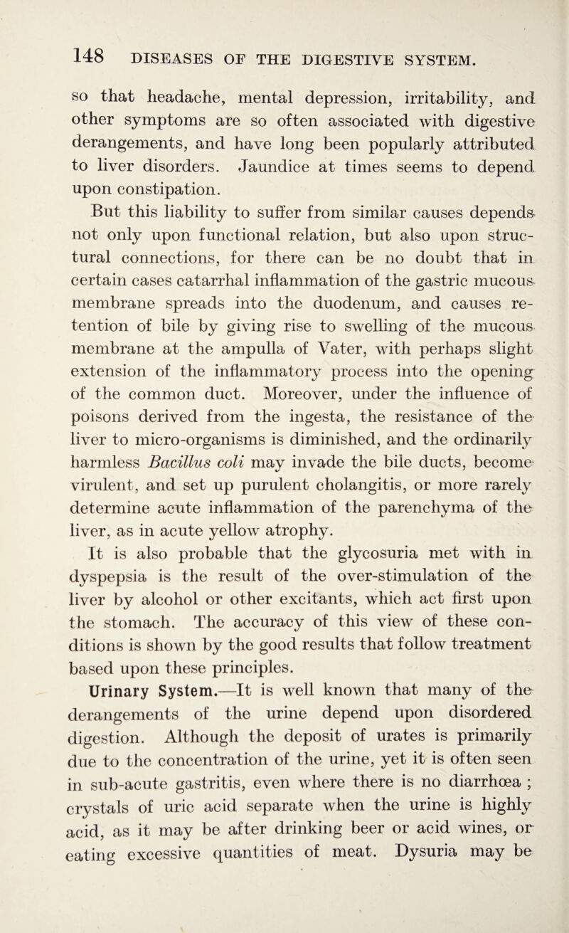 so that headache, mental depression, irritability, and other symptoms are so often associated with digestive derangements, and have long been popularly attributed to liver disorders. Jaundice at times seems to depend upon constipation. But this liability to suffer from similar causes depends- not only upon functional relation, but also upon struc¬ tural connections, for there can be no doubt that in certain cases catarrhal inflammation of the gastric mucous membrane spreads into the duodenum, and causes re¬ tention of bile by giving rise to swelling of the mucous membrane at the ampulla of Vater, with perhaps slight extension of the inflammatory process into the opening of the common duct. Moreover, under the influence of poisons derived from the ingesta, the resistance of the liver to micro-organisms is diminished, and the ordinarily harmless Bacillus coli may invade the bile ducts, become' virulent, and set up purulent cholangitis, or more rarely determine acute inflammation of the parenchyma of the liver, as in acute yellow atrophy. It is also probable that the glycosuria met with in dyspepsia is the result of the over-stimulation of the liver by alcohol or other excitants, which act first upon the stomach. The accuracy of this view of these con¬ ditions is shown by the good results that follow treatment- based upon these principles. Urinary System.—It is well known that many of the derangements of the urine depend upon disordered digestion. Although the deposit of urates is primarily due to the concentration of the urine, yet it is often seen in sub-acute gastritis, even where there is no diarrhoea ; crystals of uric acid separate when the urine is highly acid, as it may be after drinking beer or acid wines, or eating excessive quantities of meat. Dysuria may be