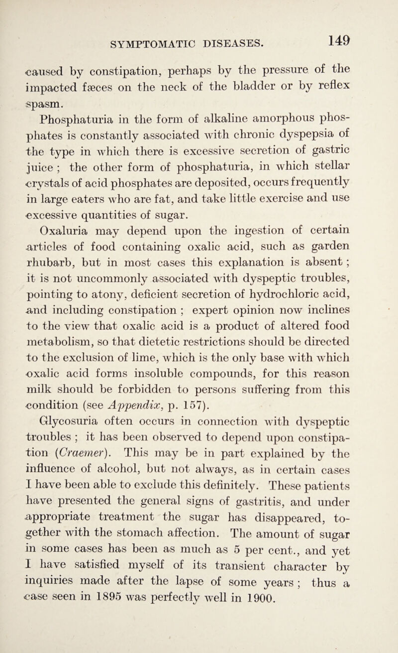 caused by constipation, perhaps by the pressure of the impacted faeces on the neck of the bladder or by reflex spasm. Phosphaturia in the form of alkaline amorphous phos¬ phates is constantly associated with chronic dyspepsia of the type in which there is excessive secretion of gastric juice ; the other form of phosphaturia, in which stellar crystals of acid phosphates are deposited, occurs frequently in large eaters who are fat, and take little exercise and use •excessive quantities of sugar. Oxaluria may depend upon the ingestion of certain articles of food containing oxalic acid, such as garden rhubarb, but in most cases this explanation is absent ; it is not uncommonly associated with dyspeptic troubles, pointing to atony, deficient secretion of hydrochloric acid, and including constipation ; expert opinion now inclines to the view that oxalic acid is a product of altered food metabolism, so that dietetic restrictions should be directed to the exclusion of lime, which is the only base with which oxalic acid forms insoluble compounds, for this reason milk should be forbidden to persons suffering from this condition (see Appendix, p. 157). Glycosuria often occurs in connection with dyspeptic troubles ; it has been observed to depend upon constipa¬ tion (Craemer). This may be in part explained by the influence of alcohol, but not always, as in certain cases I have been able to exclude this definitely. These patients have presented the general signs of gastritis, and under appropriate treatment the sugar has disappeared, to¬ gether with the stomach affection. The amount of sugar in some cases has been as much as 5 per cent., and yet I have satisfied myself of its transient character by inquiries made after the lapse of some years ; thus a case seen in 1895 was perfectly well in 1900.