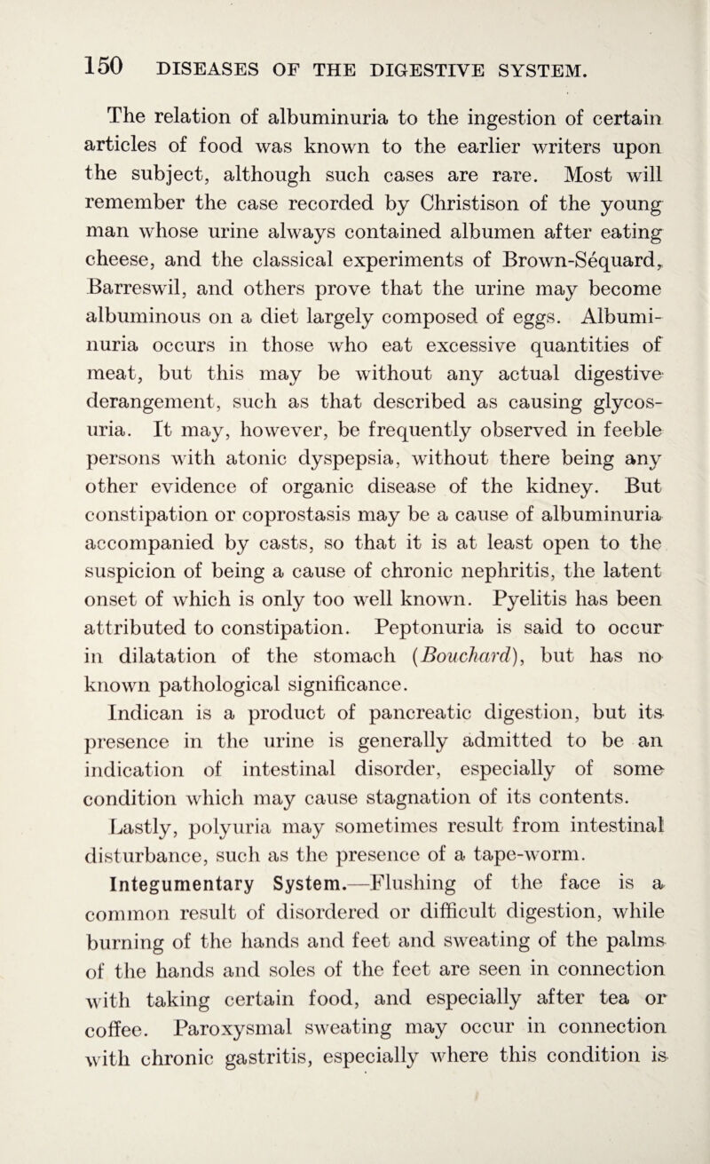 The relation of albuminuria to the ingestion of certain articles of food was known to the earlier writers upon the subject, although such cases are rare. Most will remember the case recorded by Christison of the young man whose urine always contained albumen after eating cheese, and the classical experiments of Brown-Sequard,, Barreswil, and others prove that the urine may become albuminous on a diet largely composed of eggs. Albumi¬ nuria occurs in those who eat excessive quantities of meat, but this may be without any actual digestive derangement, such as that described as causing glycos¬ uria. It may, however, be frequentty observed in feeble persons with atonic dyspepsia, without there being any other evidence of organic disease of the kidney. But constipation or coprostasis may be a cause of albuminuria accompanied by casts, so that it is at least open to the suspicion of being a cause of chronic nephritis, the latent onset of which is only too well known. Pyelitis has been attributed to constipation. Peptonuria is said to occur in dilatation of the stomach (Bouchard), but has no known pathological significance. Indican is a product of pancreatic digestion, but its presence in the urine is generally admitted to be an indication of intestinal disorder, especially of some condition which may cause stagnation of its contents. Lastly, polyuria may sometimes result from intestinal disturbance, such as the presence of a tape-worm. Integumentary System.—Flushing of the face is a common result of disordered or difficult digestion, while burning of the hands and feet and sweating of the palms of the hands and soles of the feet are seen in connection with taking certain food, and especially after tea or coffee. Paroxysmal sweating may occur in connection with chronic gastritis, especially where this condition is