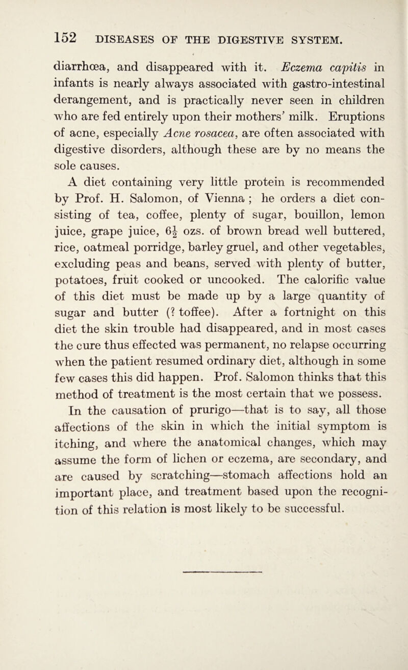 « diarrhoea, and disappeared with it. Eczema capitis in infants is nearly always associated with gastro-intestinal derangement, and is practically never seen in children who are fed entirely upon their mothers' milk. Eruptions of acne, especially Acne rosacea, are often associated with digestive disorders, although these are by no means the sole causes. A diet containing very little protein is recommended by Prof. H. Salomon, of Vienna ; he orders a diet con¬ sisting of tea, coffee, plenty of sugar, bouillon, lemon juice, grape juice, 6| ozs. of brown bread well buttered, rice, oatmeal porridge, barley gruel, and other vegetables, excluding peas and beans, served with plenty of butter, potatoes, fruit cooked or uncooked. The calorific value of this diet must be made up by a large quantity of sugar and butter (? toffee). After a fortnight on this diet the skin trouble had disappeared, and in most cases the cure thus effected was permanent, no relapse occurring when the patient resumed ordinary diet, although in some few cases this did happen. Prof. Salomon thinks that this method of treatment is the most certain that we possess. In the causation of prurigo—that is to say, all those affections of the skin in which the initial symptom is itching, and where the anatomical changes, which may assume the form of lichen or eczema, are secondary, and are caused by scratching—stomach affections hold an important place, and treatment based upon the recogni¬ tion of this relation is most likely to be successful.