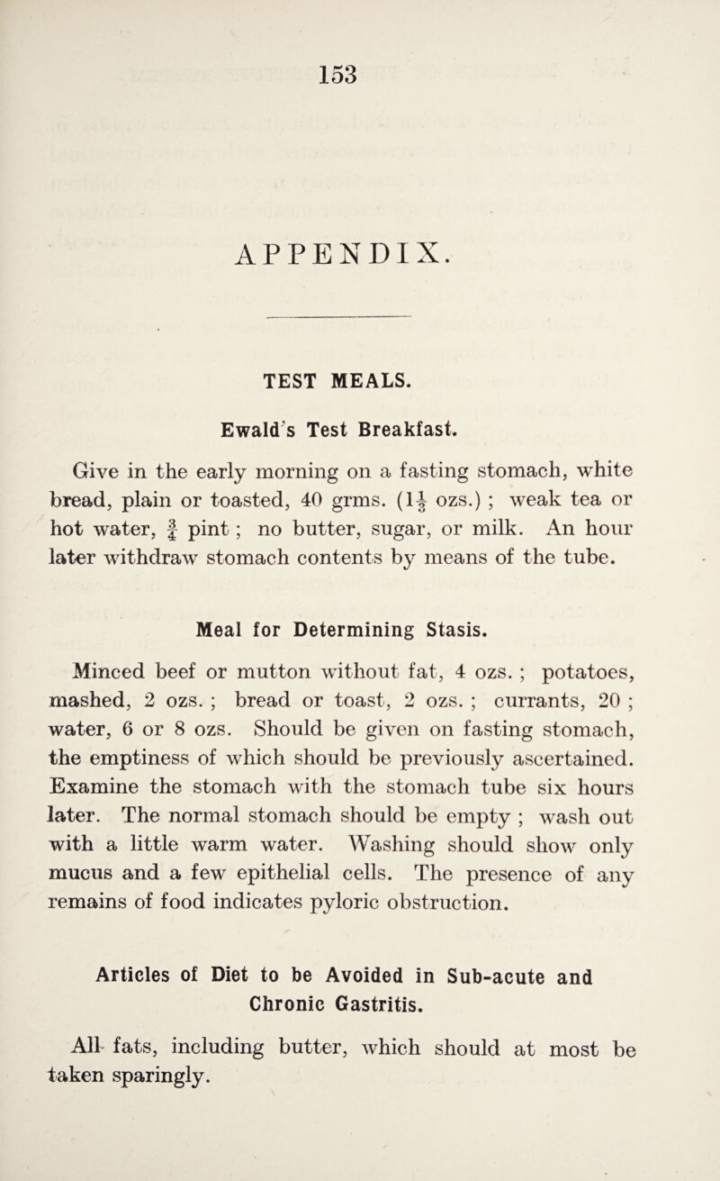 APPENDIX. TEST MEALS. Ewald s Test Breakfast. Give in the early morning on a fasting stomach, white bread, plain or toasted, 40 grms. (14 ozs.) ; weak tea or hot water, § pint; no butter, sugar, or milk. An hour later withdraw stomach contents by means of the tube. Meal for Determining Stasis. Minced beef or mutton without fat, 4 ozs. ; potatoes, mashed, 2 ozs. ; bread or toast, 2 ozs. ; currants, 20 ; water, 6 or 8 ozs. Should be given on fasting stomach, the emptiness of which should be previously ascertained. Examine the stomach with the stomach tube six hours later. The normal stomach should be empty ; wash out with a little warm water. Washing should show only mucus and a few epithelial cells. The presence of any remains of food indicates pyloric obstruction. Articles of Diet to be Avoided in Sub-acute and Chronic Gastritis. All fats, including butter, which should at most be taken sparingly.