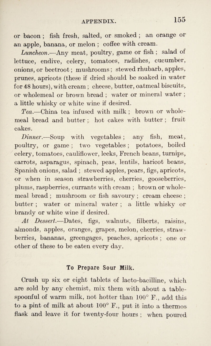 or bacon ; fish fresh, salted, or smoked ; an orange or an apple, banana, or melon ; coffee with cream. Luncheon.—Any meat, poultry, game or fish ; salad of lettuce, endive, celery, tomatoes, radishes, cucumber, onions, or beetroot; mushrooms; stewed rhubarb, apples, prunes, apricots (these if dried should be soaked in water for 48 hours), with cream ; cheese, butter, oatmeal biscuits, or wholemeal or brown bread ; water or mineral water ; a little whisky or white wine if desired. Tea.—China tea infused with milk ; brown or whole¬ meal bread and butter ; hot cakes with butter ; fruit cakes. Dinner.—Soup with vegetables ; any fish, meat, poultry, or game ; two vegetables; potatoes, boiled celery, tomatoes, cauliflower, leeks, French beans, turnips, carrots, asparagus, spinach, peas, lentils, haricot beans, Spanish onions, salad ; stewed apples, pears, figs, apricots, or when in season strawberries, cherries, gooseberries, plums, raspberries, currants with cream ; brown or whole¬ meal bread ; mushroom or fish savoury ; cream cheese ; butter ; water or mineral water ; a little whisky or brandy or white wine if desired. At Dessert.—Dates, figs, walnuts, filberts, raisins, almonds, apples, oranges, grapes, melon, cherries, straw¬ berries, bananas, greengages, peaches, apricots ; one or other of these to be eaten every day. To Prepare Sour Milk. Crush up six or eight tablets of lacto-bacilline, which are sold by any chemist, mix them with about a table- spoonful of warm milk, not hotter than 100° F., add this to a pint of milk at about 100° F., put it into a thermos flask and leave it for twenty-four hours ; when poured
