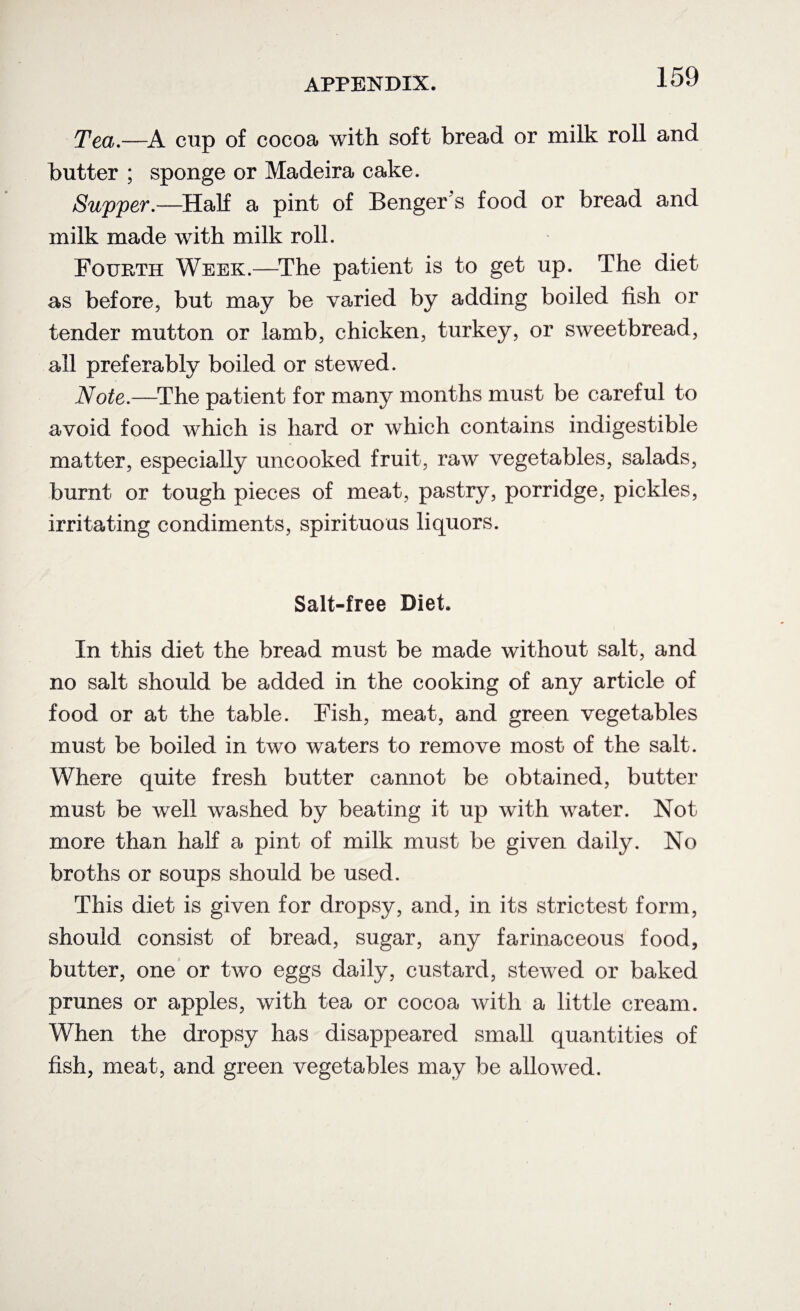 Tea.—A cup of cocoa with soft bread or milk roll and butter ; sponge or Madeira cake. Supper.—Half a pint of Benger’s food or bread and milk made with milk roll. Fourth Week.—The patient is to get up. The diet as before, but may be varied by adding boiled fish or tender mutton or lamb, chicken, turkey, or sweetbread, all preferably boiled or stewed. Note.—The patient for many months must be careful to avoid food which is hard or which contains indigestible matter, especially uncooked fruit, raw vegetables, salads, burnt or tough pieces of meat, pastry, porridge, pickles, irritating condiments, spirituous liquors. Salt-free Diet. In this diet the bread must be made without salt, and no salt should be added in the cooking of any article of food or at the table. Fish, meat, and green vegetables must be boiled in two waters to remove most of the salt. Where quite fresh butter cannot be obtained, butter must be well washed by beating it up with water. Not more than hah a pint of milk must be given daily. No broths or soups should be used. This diet is given for dropsy, and, in its strictest form, should consist of bread, sugar, any farinaceous food, butter, one or two eggs daily, custard, stewed or baked prunes or apples, with tea or cocoa with a little cream. When the dropsy has disappeared small quantities of fish, meat, and green vegetables may be allowed.