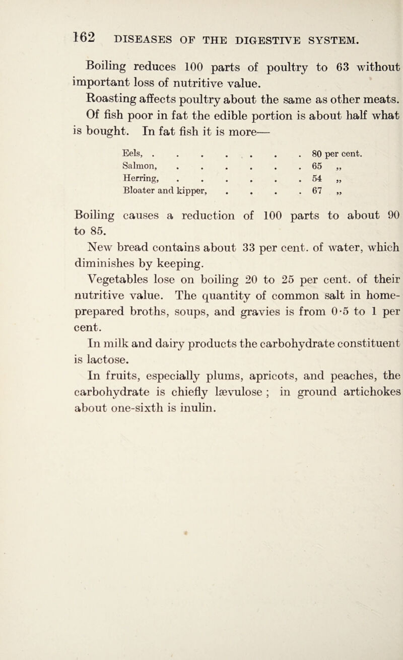 Boiling reduces 100 parts of poultry to 63 without important loss of nutritive value. Roasting affects poultry about the same as other meats. Of fish poor in fat the edible portion is about half what is bought. In fat fish it is more— Eels, . Salmon, Herring, Bloater and kipper, 80 per cent. 65 54 67 99 Boiling causes a reduction of 100 parts to about 90 to 85. New bread contains about 33 per cent, of water, which diminishes by keeping. Vegetables lose on boiling 20 to 25 per cent, of their nutritive value. The quantity of common salt in home- prepared broths, soups, and gravies is from 0*5 to 1 per cent. In milk and dair}^ products the carbohydrate constituent is lactose. In fruits, especially plums, apricots, and peaches, the carbohydrate is chiefly laevulose ; in ground artichokes about one-sixth is inulin.