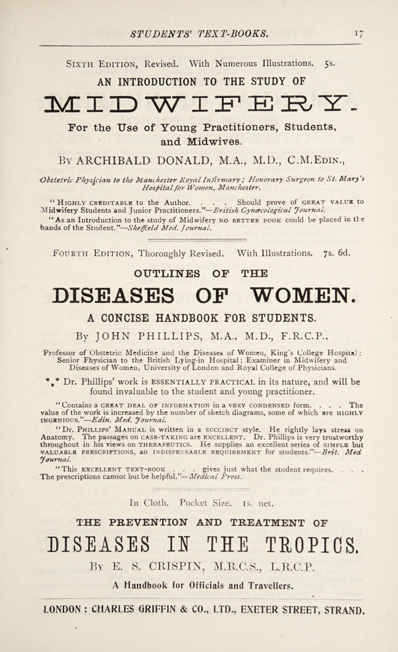 Sixth Edition, Revised. With Numerous Illustrations. 5s. AN INTRODUCTION TO THE STUDY OF MIDWIFERY. For the Use of Young Practitioners, Students, and Midwives. By ARCHIBALD DONALD, M.A., M.D., C.M.Edin., Obstetric Physician to the Manchester Royal Infirmary; Honorary Surgeon to St. Mary's Hospital for IVomen, Manchester. “ Highly creditable to the Author. . . . Should prove of great value to Midwifery Students and Junior Practitioners.”—British Gynecological Journal. “As an Introduction to the study of Midwifery no better book could be placed in the hands of the Student.”—Sheffield Med. Joumal. Fourth Edition, Thoroughly Revised. With Illustrations. 7s. 6d. OUTLINES OF THE DISEASES OP WOMEN. A CONCISE HANDBOOK FOR STUDENTS. By JOHN PHILLIPS, M.A., M.D., F.R.C.P., Professor of Obstetric Medicine and the Diseases of Women, King’s College Hospital; Senior Physician to the British Lying-in Hospital; Examiner in Midwifery and Diseases of Women, University of London and Royal College of Physicians. %* Dr. Phillips’ work is essentially practical in its nature, and will be found invaluable to the student and young practitioner. “ Contains a great deal of information in a very condensed form. . . . The value of the work is increased by the number of sketch diagrams, some of which are highly ingenious.”—Edin. Med. Journal. “Dr. Phillips’ Manual is written in a succinct style. He rightly lays stress on Anatomy. The passages on case-taking are excellent. Dr. Phillips is very trustworthy throughout in his views on therapeutics. He supplies an excellent series of simple but valuable prescriptions, an indispensable requirement for students.”—Brit. Med Journal. “ This excellent text-book . . . gives just what the student requires. . . The prescriptions cannot but be helpful.”—Medical Press. In Cloth. Pocket Size. is. net. THE PREVENTION AND TREATMENT OF DISEASES II THE TROPICS. By E. S. CRISPIN, M.R.C.S., L.R.C.P. A Handbook for Officials and Travellers.