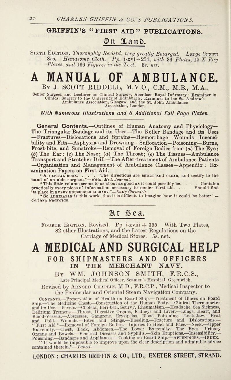 GRIFFIN’S “FIRST AID” PUBLICATIONS. ©n 2Laitb. Sixth Edition, Thoroughly Revised, very greatly Enlarged. Large Grown 8vo. Handsome Cloth. Pp. i-xvi-t-254, with 36 Plates, 15 X-Ray Plates, and 166 Figures in the Text. 65. net. A MANUAL OF AMBULANCE. By J. SOOTT RIDDELL, M.Y.O., C.M., M.B., M.A., Senior Surgeon and Lecturer on Clinical Surgery, Aberdeen Royal Infirmary; Examiner in Clinical Surgery to the University of Edinburgh; Examiner to tne St. Andrew’s Ambulance Association, Glasgow, and the St. John Ambulance Association, London. With Numerous Illustrations and 6 Additional Full Page Plates. General Contents.—Outlines of Human Anatomy and Physiology— The Triangular Bandage and its Uses—The Holler Bandage and its Uses —Fractures—Dislocations and Sprains—Haemorrhage—Wounds—Insensi¬ bility and Fits—Asphyxia and Drowning- Suffocation—Poisoning—Burns, Frost-bdte, and Sunstroke—Removal of Foreign Bodies from (a) The Eye; 46) The Ear; (c) The Nose; (d) The Throat; (e) The Tissues—Ambulance Transport and Stretcher Drill—The After-treatment of Ambulance Patients —Organisation and Management of Ambulance Classes—Appendix : Ex¬ amination Papers on First Aid. “A capital book. . . . The directions are short and clear, and testify to the hand of an able surgeon.”—Edin. Med. Journal. “This little volume seems to us about as good as it couldpossibly be. ... Contains practically every piece of information necessary to render First aid. . . . Should find its place in every household library.”—Daily Chronicle. “So admirable is this work, that it is difficult to imagine how it could be better.” — Colliery Guardian. Ht Sea. Fourth Edition, Revised. Pp. i-xviii -j- 355. With Two Plates, 82 other Illustrations, and the Latest Regulations on the Carriage of Medical Stores. 5s. net. A MEDICAL AND SURGICAL HELP FOR SHIPMASTERS AND OFFICERS IN THE MERCHANT NAVY. By WM. JOHNSON SMITH, F.E.C.S., Late Principal Medical Officer, Seamen’s Hospital, Greenwich. Revised by Arnold Chaplin, M.D., F.R.C.P., Medical Inspector to the Peninsular and Oriental Steam Navigation Company. Contents.—Preservation of Health on Board Ship.—Treatment of Illness on Board Ship.—The Medicine Chest.—Construction of the Human Body.—Clinical Thermometer and its Use.—Fevers.—Cholera, Beri-beri, Scurvy, Rheumatism.—Headache, Sea Sickness, Delirium Tremens.—Throat, Digestive Organs, Kidneys and Liver.—Lungs, Heart, and Blood-Vessels.—Abscesses, Gangrene, Erysipelas. Blood Poisoning.—Lock-Jaw.—Heat and Cold.—Wounds.—Bites and Stings.—Bleeding.—Fracture and Dislocations.— “ First Aid ”—Removal of Foreign Bodies.—Injuries to Head and Face.—Neck.—Upper Extremity.—Chest-, Back, Abdomen.—The Lower Extremity.—The Eyes.—Urinary Organs and Bowels.—Venereal Diseases and Syphilis.—Skin Eruptions.—Insensibility.— Poisoning.—Bandages and Appliances.—Cooking on Board Ship.—Appendices.—Index. “It would be impossible to improve upon the clear description and admirable advice contained therein.”—Lancet.