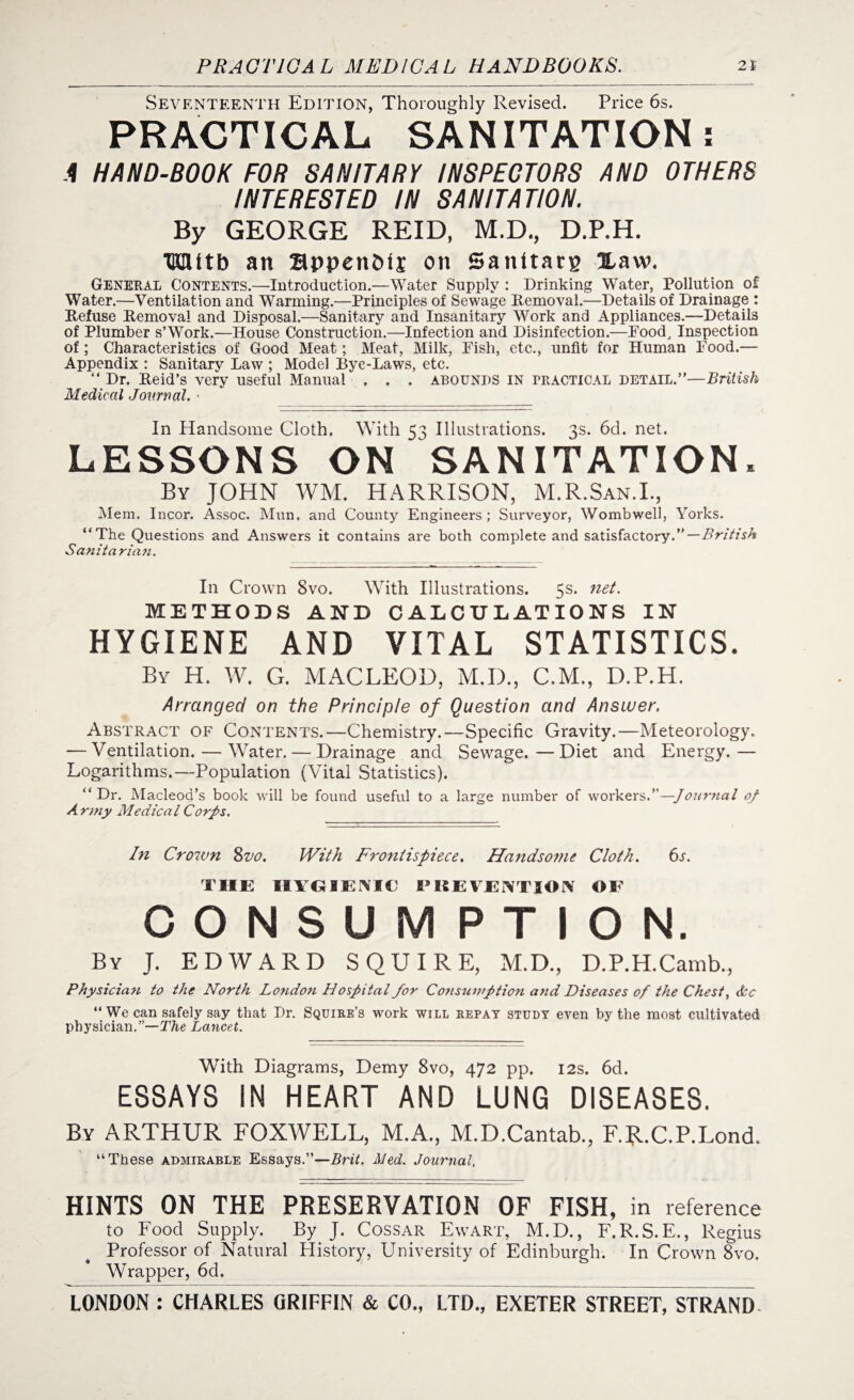 Seventeenth Edition, Thoroughly Revised. Price 6s. PRACTICAL SANITATION: A HAND-BOOK FOR SANITARY INSPECTORS AND OTHERS INTERESTED IN SANITATION. By GEORGE REID, M.D., D.P.H. HSUtb an appenbij on Sanitate Haw. General Contents.—Introduction.—Water Supply : Drinking Water, Pollution of Water.—Ventilation and Warming.—Principles of Sewage Removal.—Details of Drainage : Refuse Removal and Disposal.—Sanitary and Insanitary Work and Appliances.—Details of Plumber s’Work.—House Construction.—Infection and Disinfection.—Food, Inspection of ; Characteristics of Good Meat; Meat, Milk, Fish, etc., unfit for Human Food.— Appendix : Sanitary Law ; Model Bye-Laws, etc. “ Dr. Reid’s very useful Manual . . . abounds in practical detail.”—British Medical Journal. • In Handsome Cloth. With 53 Illustrations. 3s. 6d. net. LESSONS ON SANITATION, By JOHN WM. HARRISON, M.R.San.I., Mem. Incor. Assoc. Mun. and County Engineers; Surveyor, Wombwell, Yorks. “The Questions and Answers it contains are both complete and satisfactory.”— British Sdnit a rian. In Crown 8vo. With Illustrations. 5s* ne^‘ METHODS AND CALCULATIONS IN HYGIENE AND VITAL STATISTICS. By H. W. G. MACLEOD, M.D., C.M., D.P.H. Arranged on the Principle of Question and Answer. Abstract of Contents.—Chemistry.—Specific Gravity.—Meteorology. — Ventilation. — Water. — Drainage and Sewage.—Diet and Energy.— Logarithms.—Population (Vital Statistics). “Dr. Macleod’s book will be found useful to a large number of workers.”—Journal of Army Medical Corps. In Crown 8vo. With Frontispiece. Handsome Cloth. 6s. THE HYGIENIC PREVENTION OF CONSUMPTION. By J. EDWARD SQUIRE, M.D., D.P.H.Camb., Physician to the North London Hospital for Consuvrption and Diseases of the Chest, dec “ We can safely say that Dr. Squire’s work will repay study even by the most cultivated physician.”—The Lancet. With Diagrams, Demy 8vo, 472 pp. 12s. 6d. ESSAYS IN HEART AND LUNG DISEASES. By ARTHUR FOXWELL, M.A., M.D.Cantab., F.]jl.C.P.Lond. “These admirable Essays.”—Brit. Med. Journal, HINTS ON THE PRESERVATION OF FISH, in reference to Food Supply. By J. Cossar Ewart, M.D., F.R.S.E., Regius Professor of Natural Plistory, University of Edinburgh. In Crown 8vo. Wrapper, 6d.