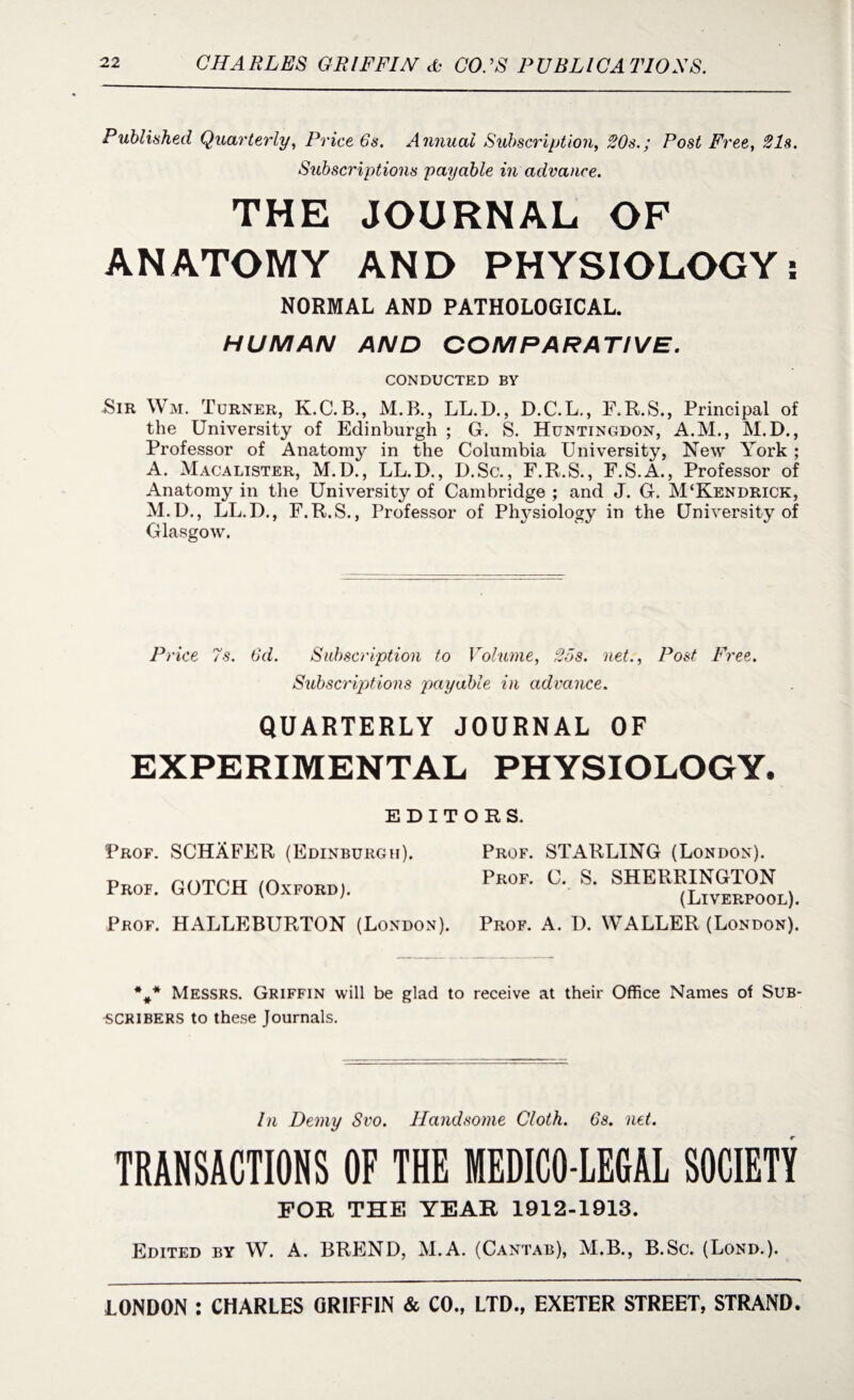 Published Quarterly, Price 6s. Annual Subscription, 20s.; Post Free, Subscriptions payable in advance. THE JOURNAL OF ANATOMY AND PHYSIOLOGY: NORMAL AND PATHOLOGICAL. HUMAN AND COMPARATIVE. CONDUCTED BY Sir Wm. Turner, K.C.B., M.B., LL.D., D.C.L., F.R.S., Principal of the University of Edinburgh ; G. S. Huntingdon, A.M., M.D., Professor of Anatomy in the Columbia University, New York ; A. Macalister, M.D., LL.D., D.Sc., F.R.S., F.S.A., Professor of Anatomy in the University of Cambridge ; and J. G. M‘Kendrick, M.D., LL.D., F.R.S., Professor of Physiology in the University of Glasgow. Price 7s. 6d. Subscription to Volume, 25s. net., Post Free. Subscriptions payable in advance. QUARTERLY JOURNAL OF EXPERIMENTAL PHYSIOLOGY. EDITORS. Prof. SCHAFER (Edinburgh). Prof. GOTCH (Oxford). Prof. HALLEBURTON (London). Prof. STARLING (London). Prof. C. S. SHERRINGTON (Liverpool). Prof. A. D. WALLER (London). %* Messrs. Griffin will be glad to receive at their Office Names of Sub¬ scribers to these Journals. in Demy Svo. Handsome Cloth. 6s. net. TRANSACTIONS OF THE MEDICO-LEGAL SOCIETY FOR THE YEAR 1912-1913. Edited by W. A. BREND, M.A. (Cantab), M.B., B.Sc. (Lond.).