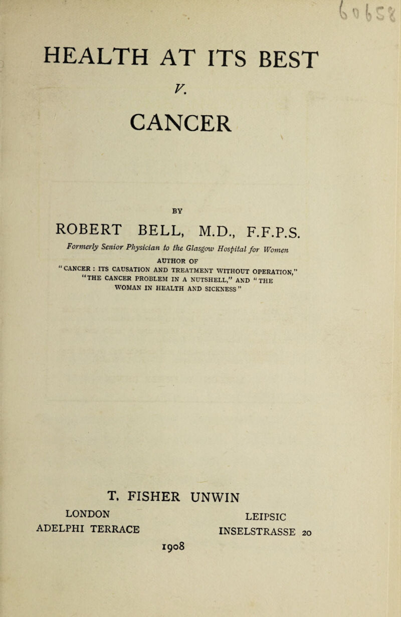 K CANCER BY ROBERT BELL, M.D., F.F.P.S. Formerly Senior Physician to the Glasgow Hospital for Women AUTHOR OF “CANCER : ITS CAUSATION AND TREATMENT WITHOUT OPERATION,” “THE CANCER PROBLEM IN A NUTSHELL,” AND “THE WOMAN IN HEALTH AND SICKNESS ” T. FISHER UNWIN LONDON ADELPHI TERRACE LEIPSIC INSELSTRASSE 20 1908