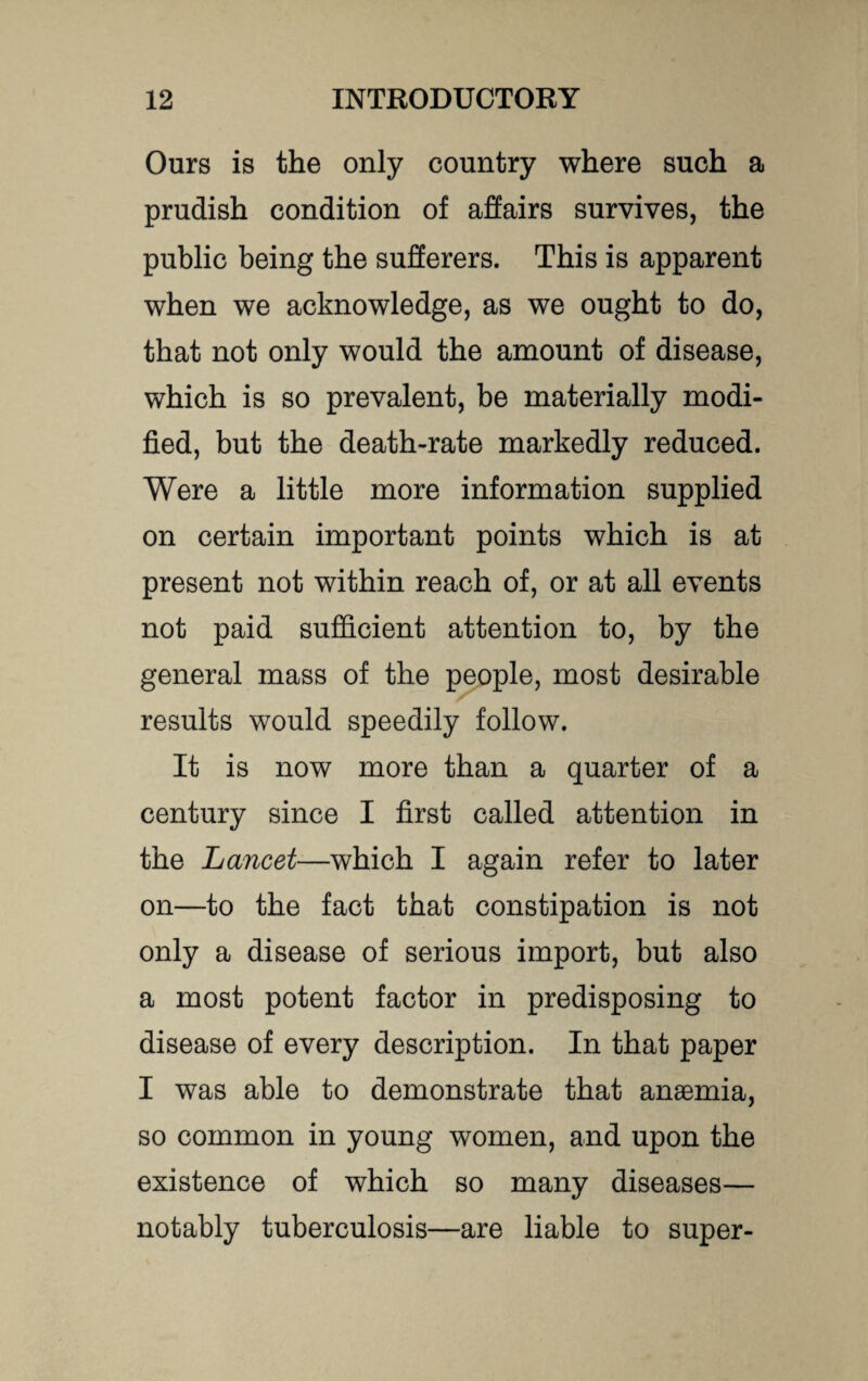 Ours is the only country where such a prudish condition of affairs survives, the public being the sufferers. This is apparent when we acknowledge, as we ought to do, that not only would the amount of disease, which is so prevalent, be materially modi¬ fied, but the death-rate markedly reduced. Were a little more information supplied on certain important points which is at present not within reach of, or at all events not paid sufficient attention to, by the general mass of the people, most desirable results would speedily follow. It is now more than a quarter of a century since I first called attention in the Lancet—which I again refer to later on—to the fact that constipation is not only a disease of serious import, but also a most potent factor in predisposing to disease of every description. In that paper I was able to demonstrate that anaemia, so common in young women, and upon the existence of which so many diseases— notably tuberculosis—are liable to super-