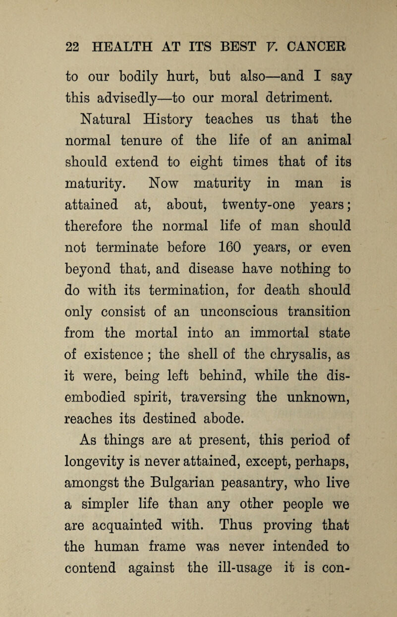 to our bodily hurt, but also—and I say this advisedly—to our moral detriment. Natural History teaches us that the normal tenure of the life of an animal should extend to eight times that of its maturity. Now maturity in man is attained at, about, twenty-one years; therefore the normal life of man should not terminate before 160 years, or even beyond that, and disease have nothing to do with its termination, for death should only consist of an unconscious transition from the mortal into an immortal state of existence; the shell of the chrysalis, as it were, being left behind, while the dis¬ embodied spirit, traversing the unknown, reaches its destined abode. As things are at present, this period of longevity is never attained, except, perhaps, amongst the Bulgarian peasantry, who live a simpler life than any other people we are acquainted with. Thus proving that the human frame was never intended to contend against the ill-usage it is con-