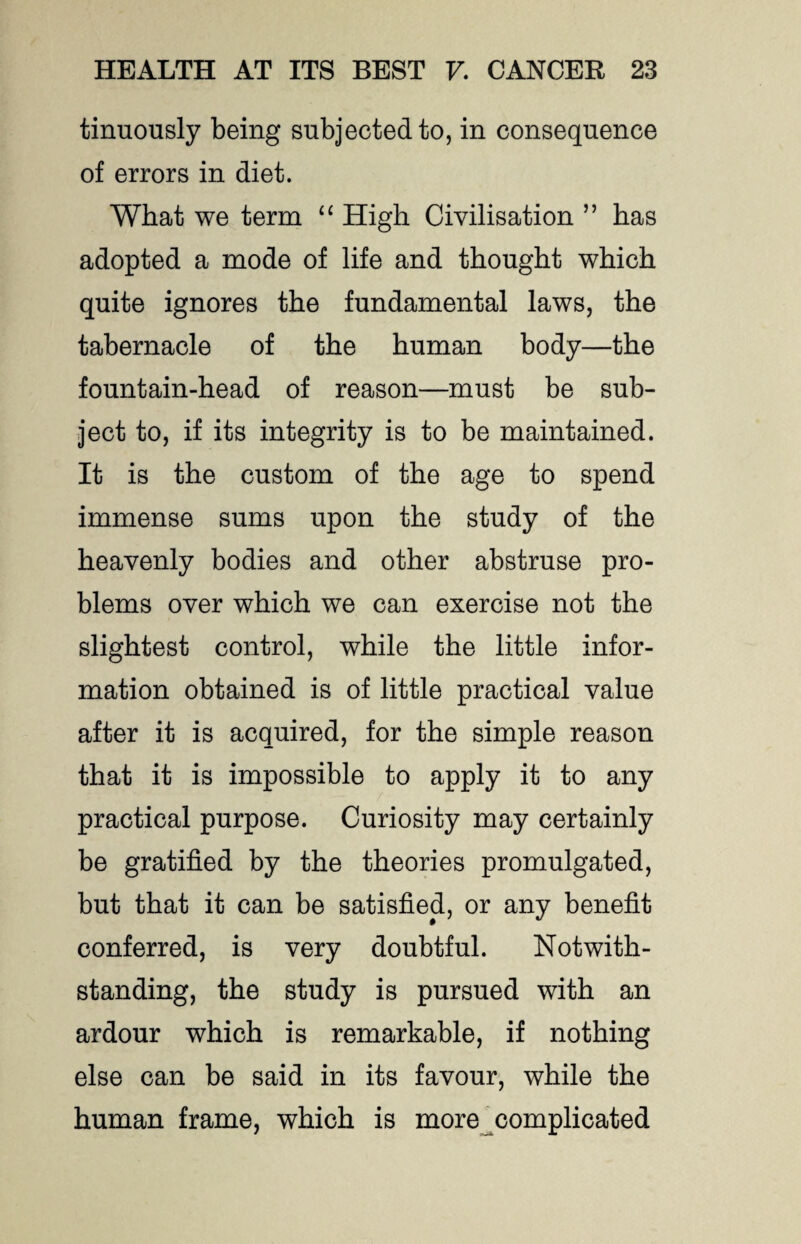 tinuously being subjected to, in consequence of errors in diet. What we term “ High Civilisation ” has adopted a mode of life and thought which quite ignores the fundamental laws, the tabernacle of the human body—the fountain-head of reason—must be sub¬ ject to, if its integrity is to be maintained. It is the custom of the age to spend immense sums upon the study of the heavenly bodies and other abstruse pro¬ blems over which we can exercise not the slightest control, while the little infor¬ mation obtained is of little practical value after it is acquired, for the simple reason that it is impossible to apply it to any practical purpose. Curiosity may certainly be gratified by the theories promulgated, but that it can be satisfied, or any benefit conferred, is very doubtful. Notwith¬ standing, the study is pursued with an ardour which is remarkable, if nothing else can be said in its favour, while the human frame, which is more complicated