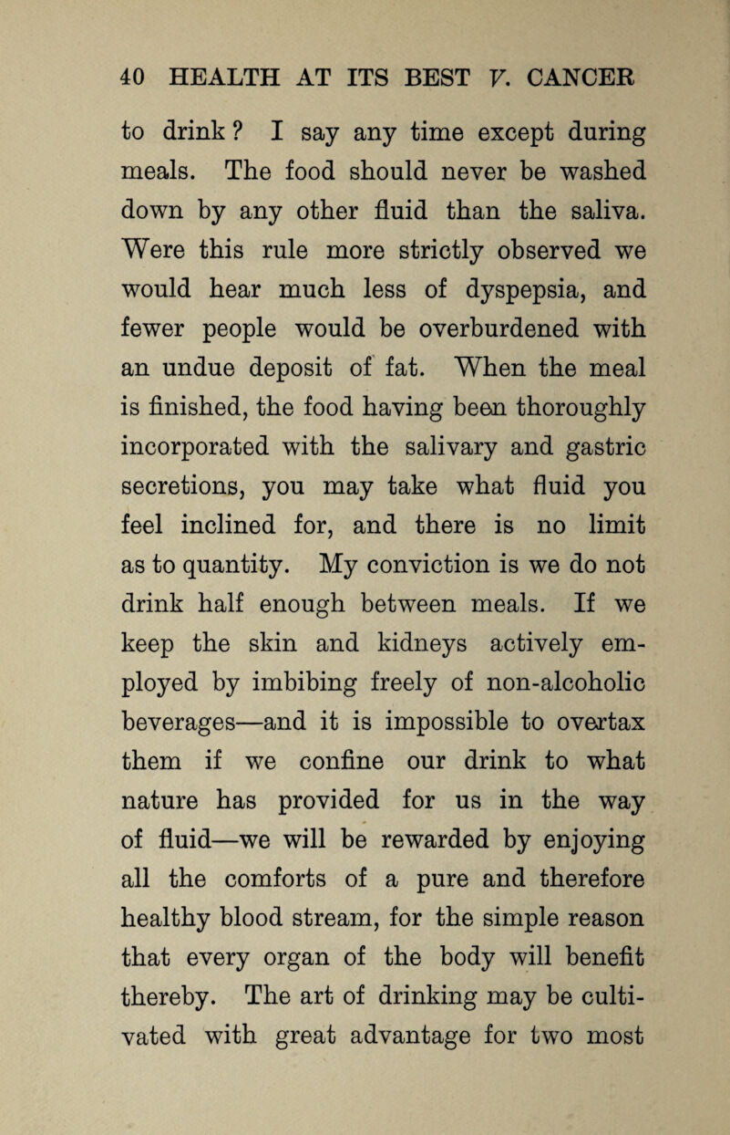 to drink ? I say any time except during meals. The food should never be washed down by any other fluid than the saliva. Were this rule more strictly observed we would hear much less of dyspepsia, and fewer people would be overburdened with an undue deposit of fat. When the meal is finished, the food having been thoroughly incorporated with the salivary and gastric secretions, you may take what fluid you feel inclined for, and there is no limit as to quantity. My conviction is we do not drink half enough between meals. If we keep the skin and kidneys actively em¬ ployed by imbibing freely of non-alcoholic beverages—and it is impossible to overtax them if we confine our drink to what nature has provided for us in the way of fluid—we will be rewarded by enjoying all the comforts of a pure and therefore healthy blood stream, for the simple reason that every organ of the body will benefit thereby. The art of drinking may be culti¬ vated with great advantage for two most