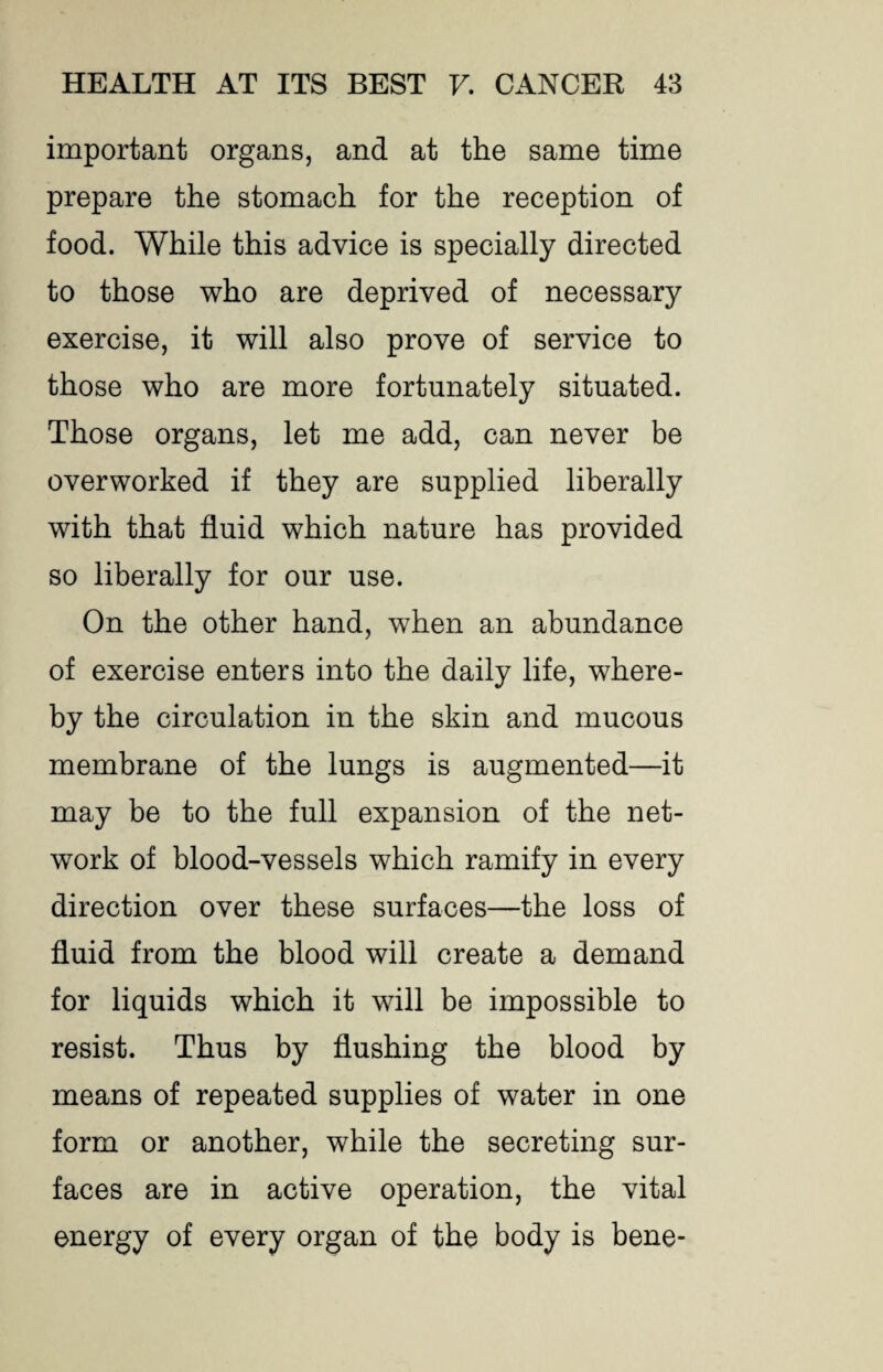 important organs, and at the same time prepare the stomach for the reception of food. While this advice is specially directed to those who are deprived of necessary exercise, it will also prove of service to those who are more fortunately situated. Those organs, let me add, can never be overworked if they are supplied liberally with that fluid which nature has provided so liberally for our use. On the other hand, when an abundance of exercise enters into the daily life, where¬ by the circulation in the skin and mucous membrane of the lungs is augmented—it may be to the full expansion of the net¬ work of blood-vessels which ramify in every direction over these surfaces—the loss of fluid from the blood will create a demand for liquids which it will be impossible to resist. Thus by flushing the blood by means of repeated supplies of water in one form or another, while the secreting sur¬ faces are in active operation, the vital energy of every organ of the body is bene-