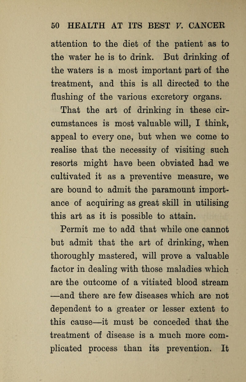 attention to the diet of the patient as to the water he is to drink. But drinking of the waters is a most important part of the treatment, and this is all directed to the flushing of the various excretory organs. That the art of drinking in these cir¬ cumstances is most valuable will, I think, appeal to every one, but when we come to realise that the necessity of visiting such resorts might have been obviated had we cultivated it as a preventive measure, we are bound to admit the paramount import¬ ance of acquiring as great skill in utilising this art as it is possible to attain. Permit me to add that while one cannot but admit that the art of drinking, when thoroughly mastered, will prove a valuable factor in dealing with those maladies which are the outcome of a vitiated blood stream —and there are few diseases which are not dependent to a greater or lesser extent to this cause—it must be conceded that the treatment of disease is a much more com¬ plicated process than its prevention. It