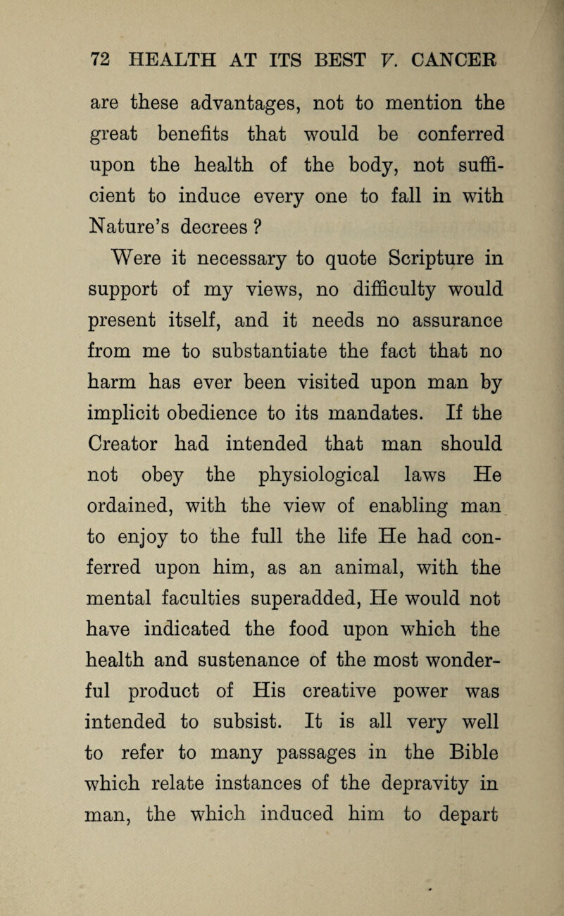 are these advantages, not to mention the great benefits that would be conferred upon the health of the body, not suffi¬ cient to induce every one to fall in with Nature’s decrees ? Were it necessary to quote Scripture in support of my views, no difficulty would present itself, and it needs no assurance from me to substantiate the fact that no harm has ever been visited upon man by implicit obedience to its mandates. If the Creator had intended that man should not obey the physiological laws He ordained, with the view of enabling man to enjoy to the full the life He had con¬ ferred upon him, as an animal, with the mental faculties superadded, He would not have indicated the food upon which the health and sustenance of the most wonder¬ ful product of His creative power was intended to subsist. It is all very well to refer to many passages in the Bible which relate instances of the depravity in man, the which induced him to depart