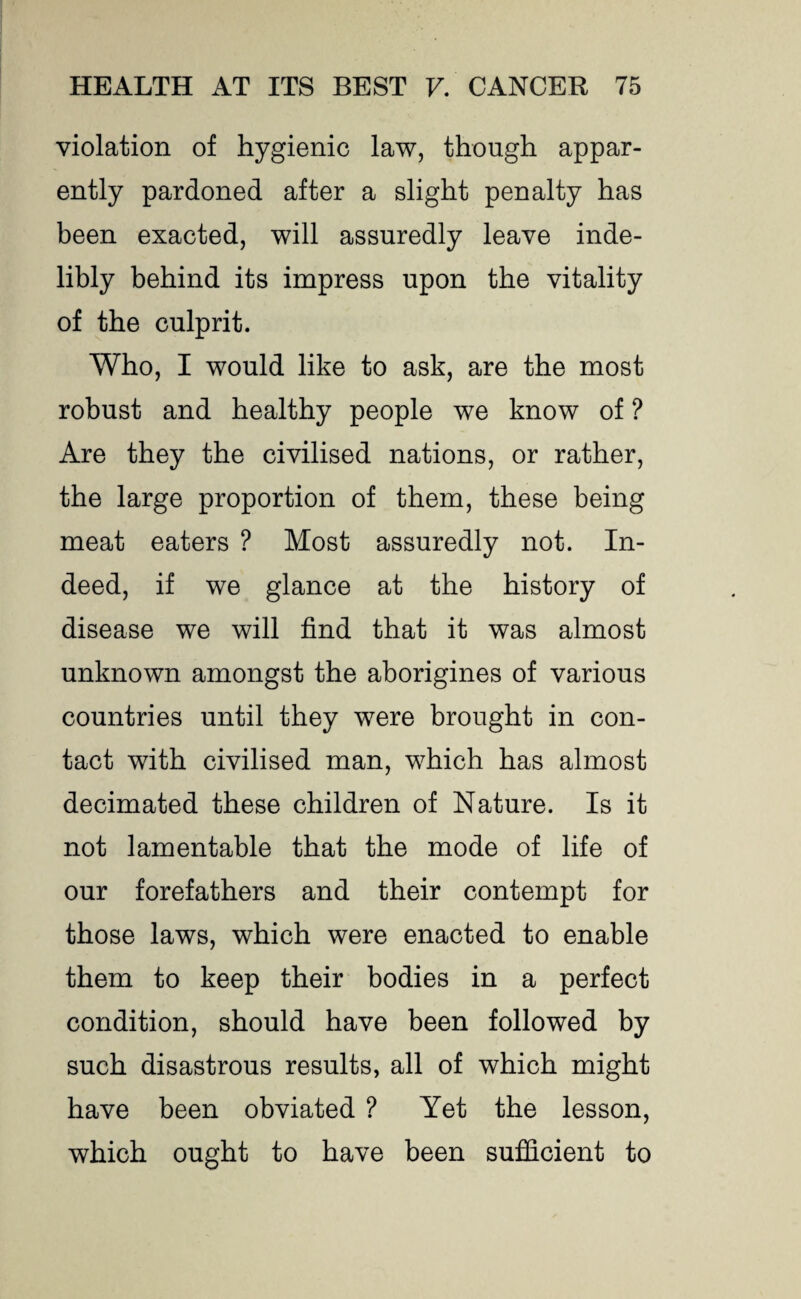 violation of hygienic law, though appar¬ ently pardoned after a slight penalty has been exacted, will assuredly leave inde¬ libly behind its impress upon the vitality of the culprit. Who, I would like to ask, are the most robust and healthy people we know of ? Are they the civilised nations, or rather, the large proportion of them, these being meat eaters ? Most assuredly not. In¬ deed, if we glance at the history of disease we will find that it was almost unknown amongst the aborigines of various countries until they were brought in con¬ tact with civilised man, which has almost decimated these children of Nature. Is it not lamentable that the mode of life of our forefathers and their contempt for those laws, which were enacted to enable them to keep their bodies in a perfect condition, should have been followed by such disastrous results, all of which might have been obviated ? Yet the lesson, which ought to have been sufficient to