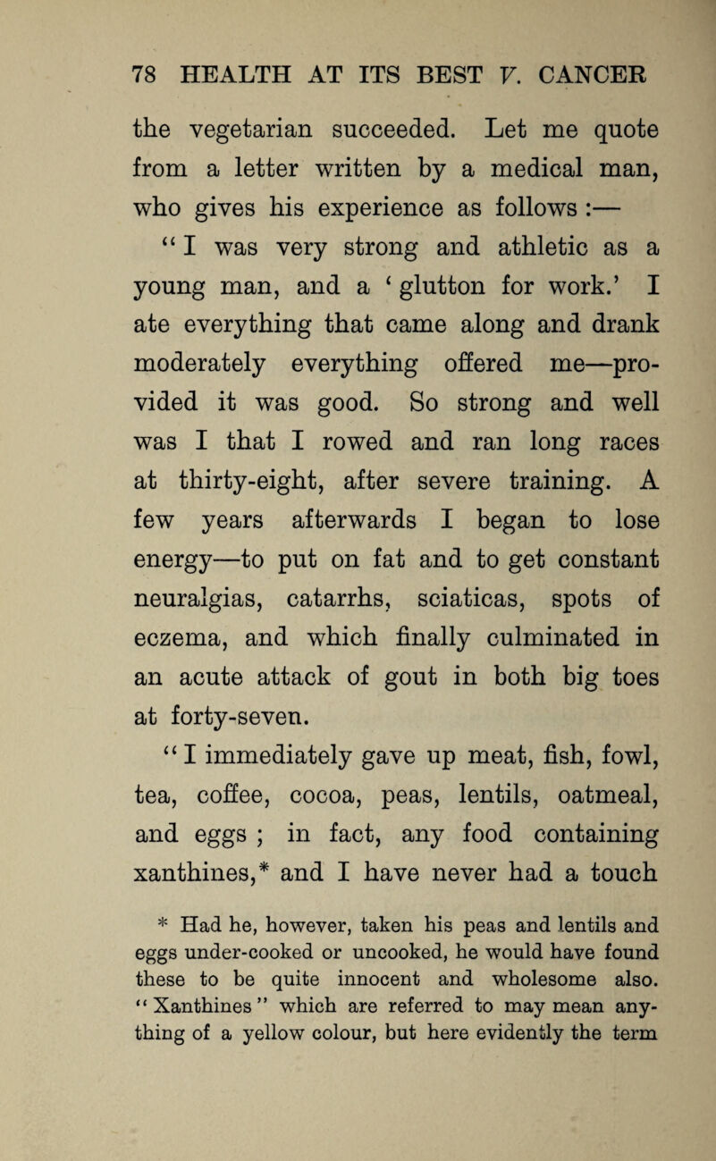 the vegetarian succeeded. Let me quote from a letter written by a medical man, who gives his experience as follows :— 44 I was very strong and athletic as a young man, and a 4 glutton for work.’ I ate everything that came along and drank moderately everything offered me—pro¬ vided it was good. So strong and well was I that I rowed and ran long races at thirty-eight, after severe training. A few years afterwards I began to lose energy—to put on fat and to get constant neuralgias, catarrhs, sciaticas, spots of eczema, and which finally culminated in an acute attack of gout in both big toes at forty-seven. 441 immediately gave up meat, fish, fowl, tea, coffee, cocoa, peas, lentils, oatmeal, and eggs ; in fact, any food containing xanthines,* and I have never had a touch * Had he, however, taken his peas and lentils and eggs under-cooked or uncooked, he would have found these to be quite innocent and wholesome also. “Xanthines” which are referred to may mean any¬ thing of a yellow colour, but here evidently the term