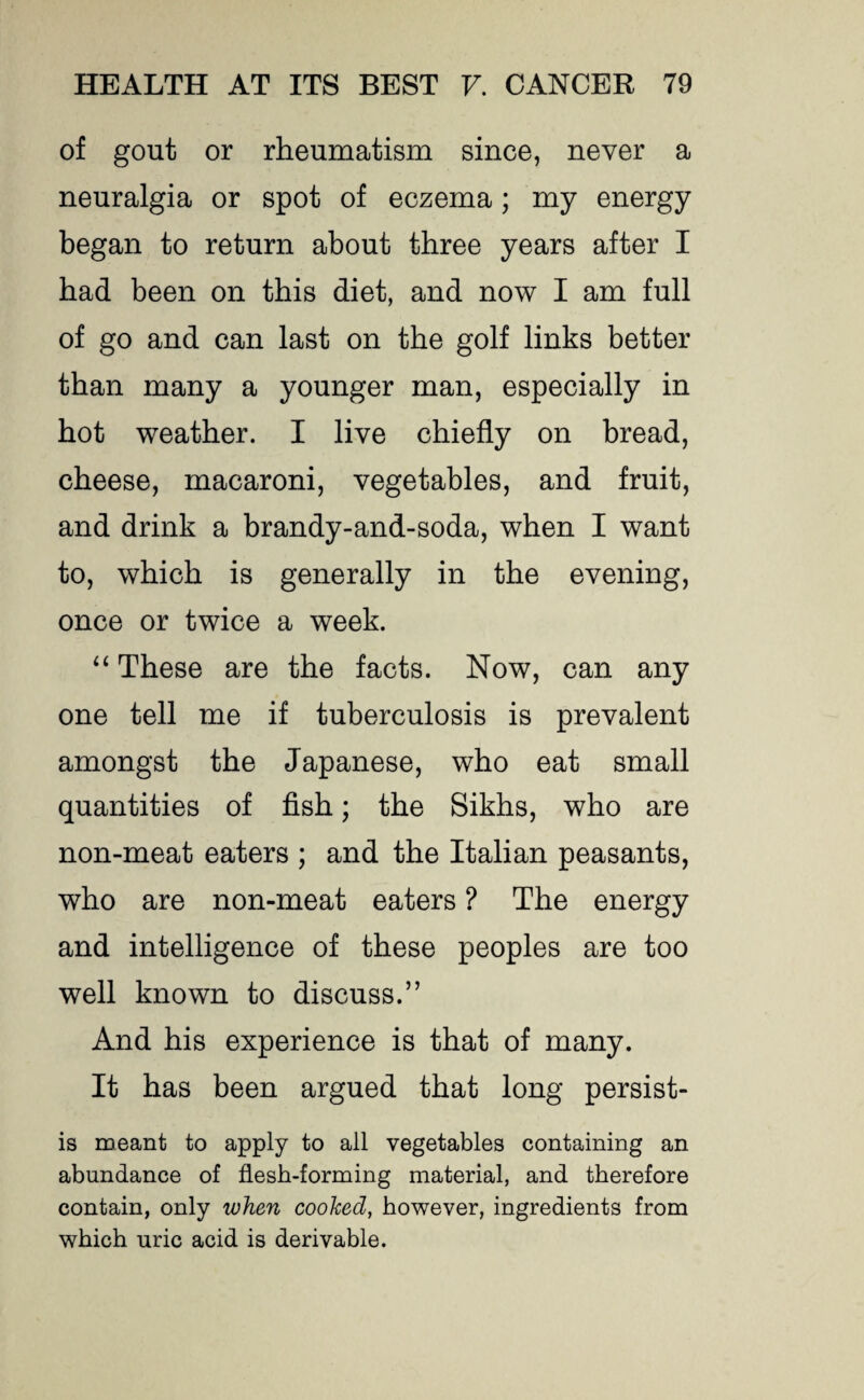 of gout or rheumatism since, never a neuralgia or spot of eczema; my energy began to return about three years after I bad been on this diet, and now I am full of go and can last on the golf links better than many a younger man, especially in hot weather. I live chiefly on bread, cheese, macaroni, vegetables, and fruit, and drink a brandy-and-soda, when I want to, which is generally in the evening, once or twice a week. “ These are the facts. Now, can any one tell me if tuberculosis is prevalent amongst the Japanese, who eat small quantities of fish; the Sikhs, who are non-meat eaters ; and the Italian peasants, who are non-meat eaters ? The energy and intelligence of these peoples are too well known to discuss.” And his experience is that of many. It has been argued that long persist- is meant to apply to all vegetables containing an abundance of flesh-forming material, and therefore contain, only when cooked, however, ingredients from which uric acid is derivable.