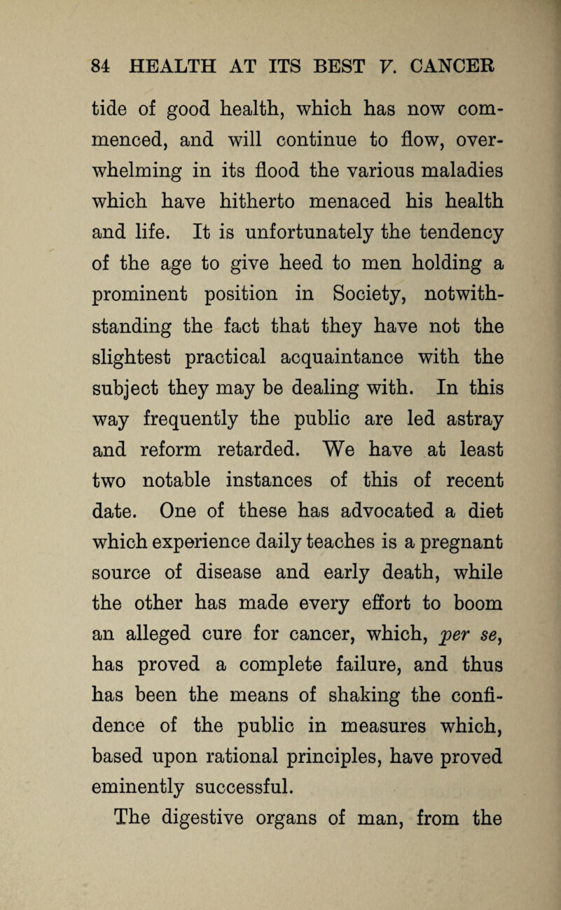 tide of good health, which has now com¬ menced, and will continue to flow, over¬ whelming in its flood the various maladies which have hitherto menaced his health and life. It is unfortunately the tendency of the age to give heed to men holding a prominent position in Society, notwith¬ standing the fact that they have not the slightest practical acquaintance with the subject they may be dealing with. In this way frequently the public are led astray and reform retarded. We have at least two notable instances of this of recent date. One of these has advocated a diet which experience daily teaches is a pregnant source of disease and early death, while the other has made every effort to boom an alleged cure for cancer, which, per se, has proved a complete failure, and thus has been the means of shaking the confi¬ dence of the public in measures which, based upon rational principles, have proved eminently successful. The digestive organs of man, from the