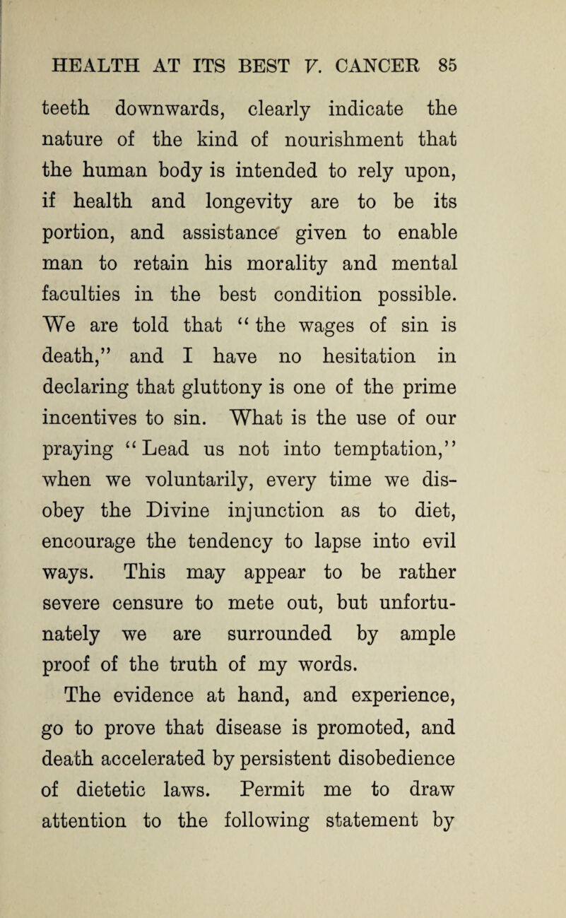 teeth downwards, clearly indicate the nature of the kind of nourishment that the human body is intended to rely upon, if health and longevity are to be its portion, and assistance given to enable man to retain his morality and mental faculties in the best condition possible. We are told that “ the wages of sin is death,” and I have no hesitation in declaring that gluttony is one of the prime incentives to sin. What is the use of our praying “Lead us not into temptation,” when we voluntarily, every time we dis¬ obey the Divine injunction as to diet, encourage the tendency to lapse into evil ways. This may appear to be rather severe censure to mete out, but unfortu¬ nately we are surrounded by ample proof of the truth of my words. The evidence at hand, and experience, go to prove that disease is promoted, and death accelerated by persistent disobedience of dietetic laws. Permit me to draw attention to the following statement by