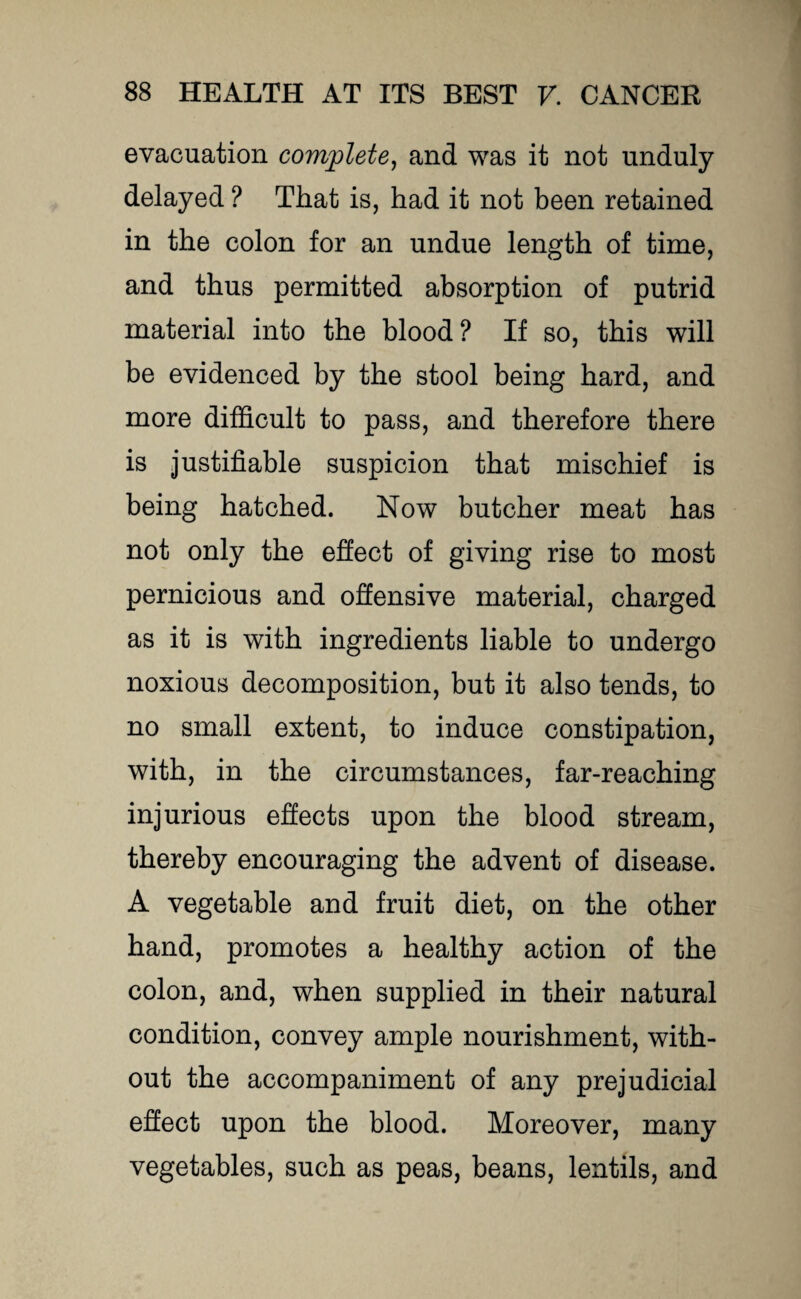 evacuation complete, and was it not unduly delayed ? That is, had it not been retained in the colon for an undue length of time, and thus permitted absorption of putrid material into the blood? If so, this will be evidenced by the stool being hard, and more difficult to pass, and therefore there is justifiable suspicion that mischief is being hatched. Now butcher meat has not only the effect of giving rise to most pernicious and offensive material, charged as it is with ingredients liable to undergo noxious decomposition, but it also tends, to no small extent, to induce constipation, with, in the circumstances, far-reaching injurious effects upon the blood stream, thereby encouraging the advent of disease. A vegetable and fruit diet, on the other hand, promotes a healthy action of the colon, and, when supplied in their natural condition, convey ample nourishment, with¬ out the accompaniment of any prejudicial effect upon the blood. Moreover, many vegetables, such as peas, beans, lentils, and