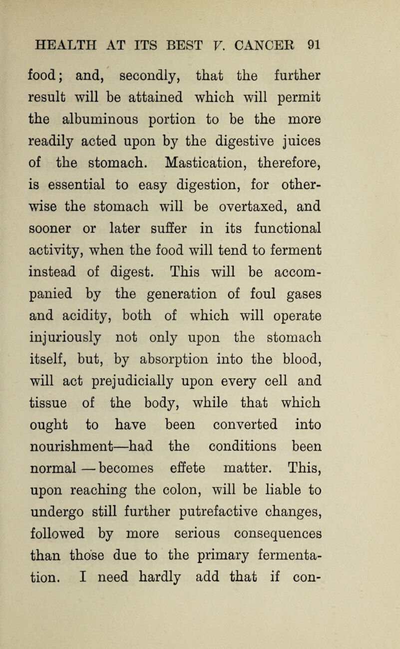 food; and, secondly, that the further result will be attained which will permit the albuminous portion to be the more readily acted upon by the digestive juices of the stomach. Mastication, therefore, is essential to easy digestion, for other¬ wise the stomach will be overtaxed, and sooner or later suffer in its functional activity, when the food will tend to ferment instead of digest. This will be accom¬ panied by the generation of foul gases and acidity, both of which will operate injuriously not only upon the stomach itself, but, by absorption into the blood, will act prejudicially upon every cell and tissue of the body, while that which ought to have been converted into nourishment—had the conditions been normal — becomes effete matter. This, upon reaching the colon, will be liable to undergo still further putrefactive changes, followed by more serious consequences than those due to the primary fermenta¬ tion. I need hardly add that if con-