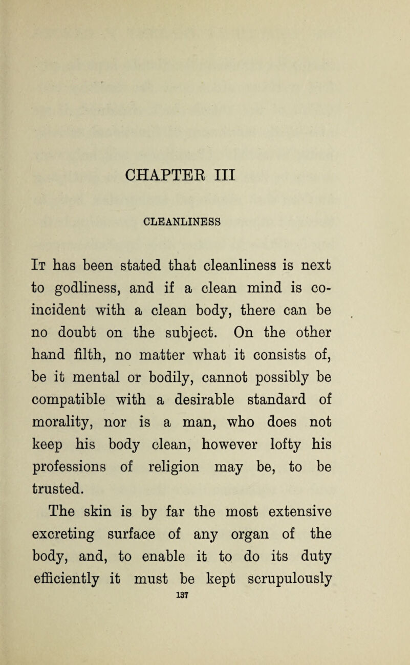 CHAPTER III CLEANLINESS It has been stated that cleanliness is next to godliness, and if a clean mind is co¬ incident with a clean body, there can be no doubt on the subject. On the other hand filth, no matter what it consists of, be it mental or bodily, cannot possibly be compatible with a desirable standard of morality, nor is a man, who does not keep his body clean, however lofty his professions of religion may be, to be trusted. The skin is by far the most extensive excreting surface of any organ of the body, and, to enable it to do its duty efficiently it must be kept scrupulously