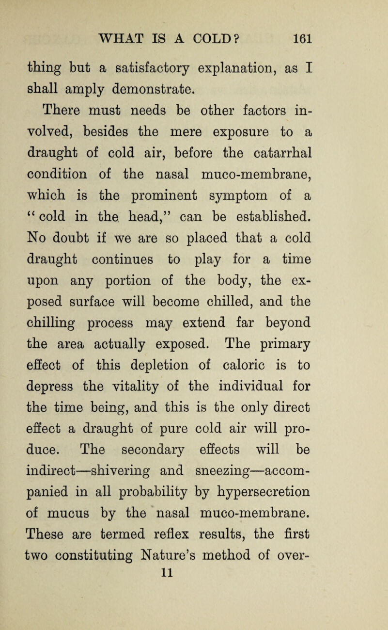 thing but a satisfactory explanation, as I shall amply demonstrate. There must needs be other factors in¬ volved, besides the mere exposure to a draught of cold air, before the catarrhal condition of the nasal muco-membrane, which is the prominent symptom of a “ cold in the head,” can be established. No doubt if we are so placed that a cold draught continues to play for a time upon any portion of the body, the ex¬ posed surface will become chilled, and the chilling process may extend far beyond the area actually exposed. The primary effect of this depletion of caloric is to depress the vitality of the individual for the time being, and this is the only direct effect a draught of pure cold air will pro¬ duce. The secondary effects will be indirect—shivering and sneezing—accom¬ panied in all probability by hypersecretion of mucus by the nasal muco-membrane. These are termed reflex results, the first two constituting Nature’s method of over- 11