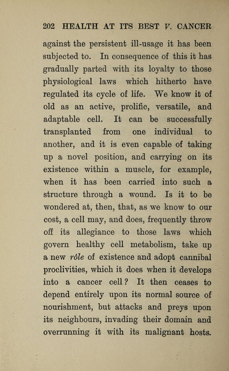 against the persistent ill-usage it has been subjected to. In consequence of this it has gradually parted with its loyalty to those physiological laws which hitherto have regulated its cycle of life. We know it of old as an active, prolific, versatile, and adaptable cell. It can be successfully transplanted from one individual to another, and it is even capable of taking up a novel position, and carrying on its existence within a muscle, for example, when it has been carried into such a structure through a wound. Is it to be wondered at, then, that, as we know to our cost, a cell may, and does, frequently throw off its allegiance to those laws which govern healthy cell metabolism, take up a new role of existence and adopt cannibal proclivities, which it does when it develops into a cancer cell ? It then ceases to depend entirely upon its normal source of nourishment, but attacks and preys upon its neighbours, invading their domain and overrunning it with its malignant hosts.