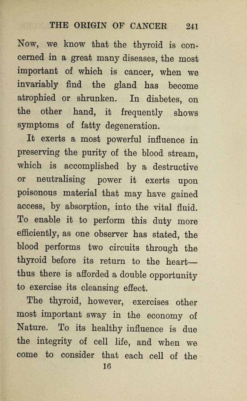 Now, we know that the thyroid is con¬ cerned in a great many diseases, the most important of which is cancer, when we invariably find the gland has become atrophied or shrunken. In diabetes, on the other hand, it frequently shows symptoms of fatty degeneration. It exerts a most powerful influence in preserving the purity of the blood stream, which is accomplished by a destructive or neutralising power it exerts upon poisonous material that may have gained access, by absorption, into the vital fluid. To enable it to perform this duty more efficiently, as one observer has stated, the blood performs two circuits through the thyroid before its return to the heart— thus there is afforded a double opportunity to exercise its cleansing effect. The thyroid, however, exercises other most important sway in the economy of Nature. To its healthy influence is due the integrity of cell life, and when we come to consider that each cell of the 16