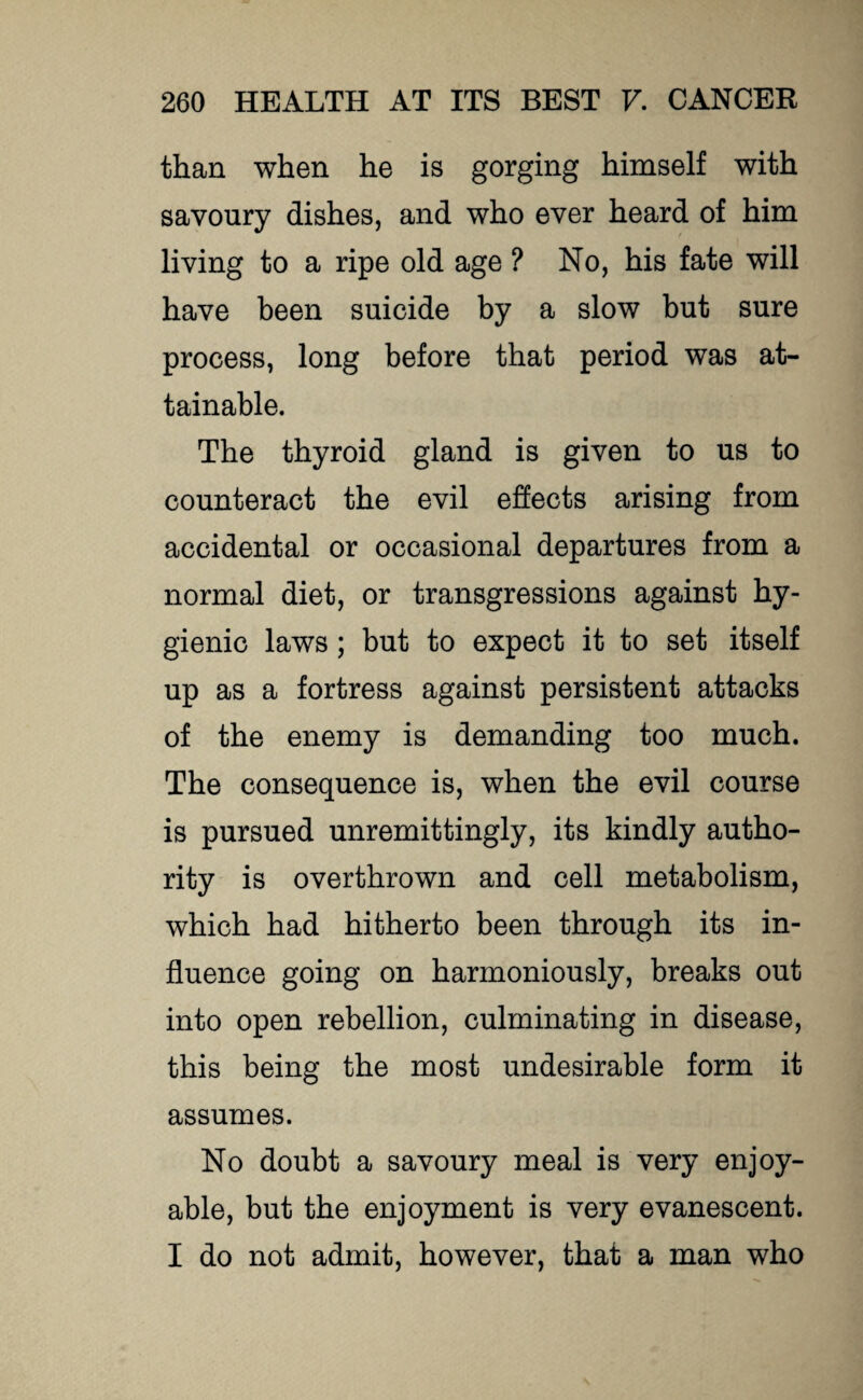 than when he is gorging himself with savoury dishes, and who ever heard of him living to a ripe old age ? No, his fate will have been suicide by a slow but sure process, long before that period was at¬ tainable. The thyroid gland is given to us to counteract the evil effects arising from accidental or occasional departures from a normal diet, or transgressions against hy¬ gienic laws; but to expect it to set itself up as a fortress against persistent attacks of the enemy is demanding too much. The consequence is, when the evil course is pursued unremittingly, its kindly autho¬ rity is overthrown and cell metabolism, which had hitherto been through its in¬ fluence going on harmoniously, breaks out into open rebellion, culminating in disease, this being the most undesirable form it assumes. No doubt a savoury meal is very enjoy¬ able, but the enjoyment is very evanescent. I do not admit, however, that a man who